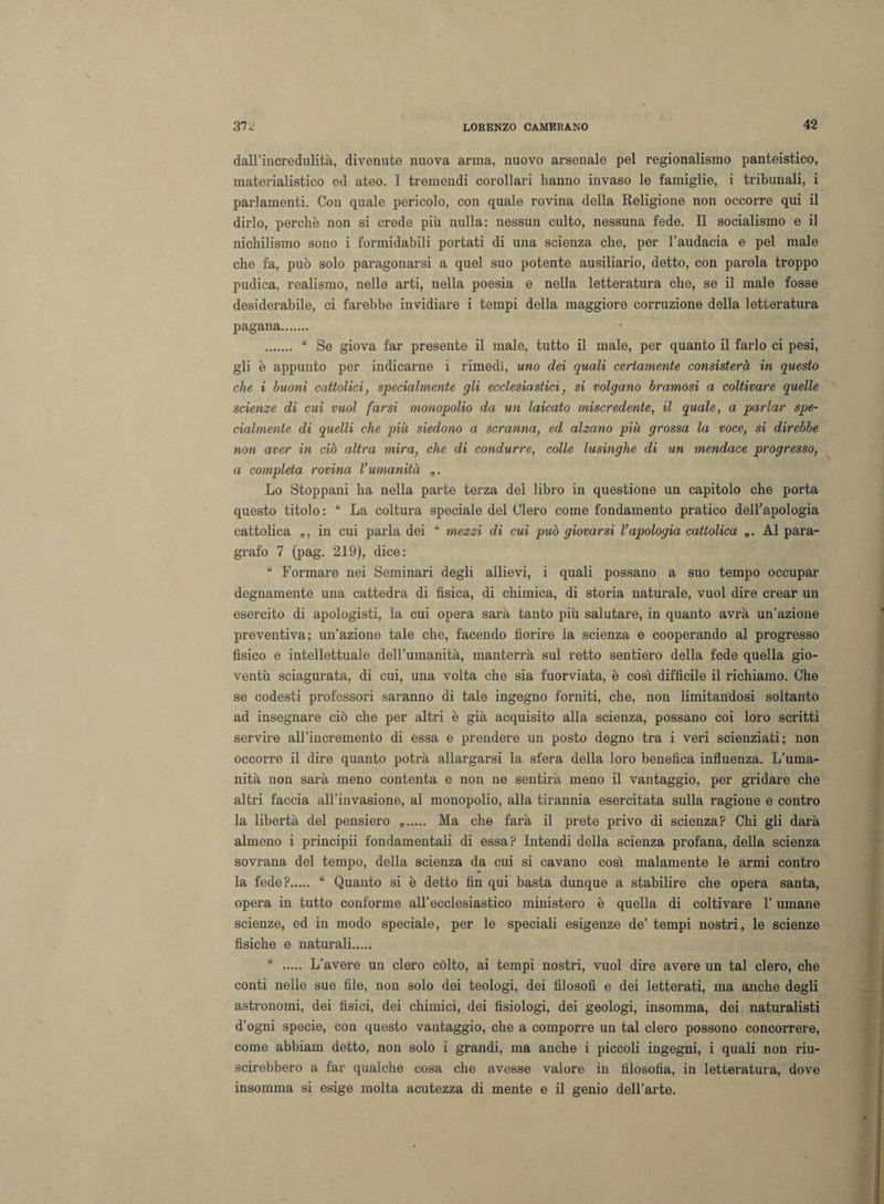 dall’incredulità, divenute nuova arma, nuovo arsenale pel regionalismo panteistico, materialistico ed ateo. I tremendi corollari hanno invaso le famiglie, i tribunali, i parlamenti. Con quale pericolo, con quale rovina della Religione non occorre qui il dirlo, perchè non si crede più nulla: nessun culto, nessuna fede. Il socialismo e il nichilismo sono i formidabili portati di una scienza che, per l’audacia e pel male che fa, può solo paragonarsi a quel suo potente ausiliario, detto, con parola troppo pudica, realismo, nelle arti, nella poesia e nella letteratura che, se il male fosse desiderabile, ci farebbe invidiare i tempi della maggiore corruzione della letteratura pagana. . “ Se giova far presente il male, tutto il male, per quanto il farlo ci pesi, gli è appunto per indicarne i rimedi, uno dei quali certamente consisterà in questo che i buoni cattolici, specialmente gli ecclesiastici, si volgano bramosi a coltivare quelle scienze di cui vuol farsi monopolio da un laicato miscredente, il quale, a parlar spe¬ cialmente di quelli che piu siedono a scranna, ed alzano più grossa la voce, si direbbe non aver in ciò altra mira, che di condurre, colle lusinghe di un mendace progresso, a completa rovina l’umanità „. Lo Stoppani ha nella parte terza del libro in questione un capitolo che porta questo titolo : “ La coltura speciale del Clero come fondamento pratico dell'apologia cattolica „, in cui parla dei “ mezzi di cui può giovarsi l’apologia cattolica „. Al para¬ grafo 7 (pag. 219), dice: “ Formare nei Seminari degli allievi, i quali possano a suo tempo occupar degnamente una cattedra di fisica, di chimica, di storia naturale, vuol dire crear un esercito di apologisti, la cui opera sarà tanto più salutare, in quanto avrà un’azione preventiva; un’azione tale che, facendo fiorire la scienza e cooperando al progresso fisico e intellettuale dell’umanità, manterrà sul retto sentiero della fede quella gio¬ ventù sciagurata, di cui, una volta che sia fuorviata, è così difficile il richiamo. Che se codesti professori saranno di tale ingegno forniti, che, non limitandosi soltanto ad insegnare ciò che per altri è già acquisito alla scienza, possano coi loro scritti servire all’incremento di essa e prendere un posto degno tra i veri scienziati; non occorre il dire quanto potrà allargarsi la sfera della loro benefica influenza. L’uma¬ nità non sarà meno contenta e non ne sentirà meno il vantaggio, per gridare che altri faccia all’invasione, al monopolio, alla tirannia esercitata sulla ragione e contro la libertà del pensiero .. Ma che farà il prete privo di scienza? Chi gli darà almeno i principii fondamentali di essa? Intendi della scienza profana, della scienza sovrana del tempo, della scienza da cui si cavano così malamente le armi contro la fede?. “ Quanto si è detto fin qui basta dunque a stabilire che opera santa, opera in tutto conforme all’ecclesiastico ministero è quella di coltivare l’umane scienze, ed in modo speciale, per le speciali esigenze de’ tempi nostri, le scienze fìsiche e naturali. “ . L’avere un clero còlto, ai tempi nostri, vuol dire avere un tal clero, che conti nelle sue file, non solo dei teologi, dei filosofi e dei letterati, ma anche degli astronomi, dei fisici, dei chimici, dei fisiologi, dei geologi, insomma, dei naturalisti d’ogni specie, con questo vantaggio, che a comporre un tal clero possono concorrere, come abbiam detto, non solo i grandi, ma anche i piccoli ingegni, i quali non riu¬ scirebbero a far qualche cosa che avesse valore in filosofia, in letteratura, dove insomma si esige molta acutezza di mente e il genio dell’arte.