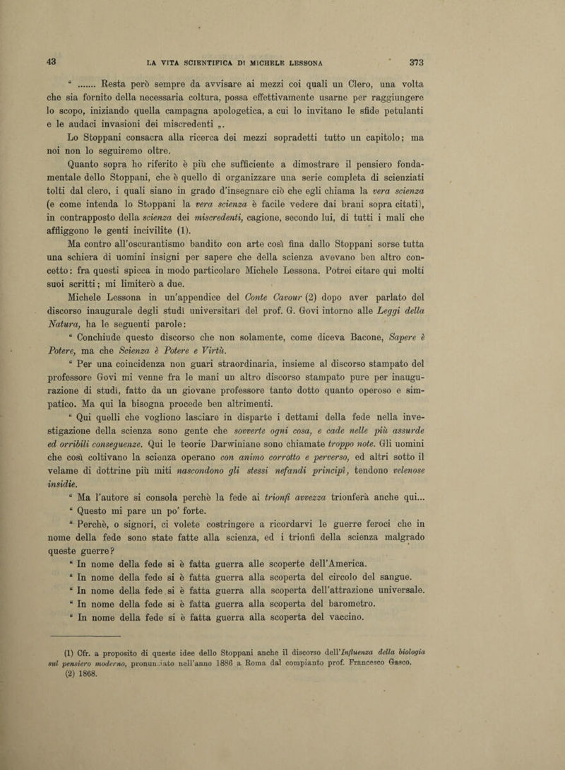 “ . Resta però sempre da avvisare ai mezzi coi quali un Clero, una volta che sia fornito della necessaria coltura, possa effettivamente usarne per raggiungere lo scopo, iniziando quella campagna apologetica, a cui lo invitano le sfide petulanti e le audaci invasioni dei miscredenti Lo Stoppani consacra alla ricerca dei mezzi sopradetti tutto un capitolo; ma noi non lo seguiremo oltre. Quanto sopra ho riferito è più che sufficiente a dimostrare il pensiero fonda- mentale dello Stoppani, che è quello di organizzare una serie completa di scienziati tolti dal clero, i quali siano in grado d’insegnare ciò che egli chiama la vera scienza (e come intenda lo Stoppani la vera scienza è facile vedere dai brani sopra citati), in contrapposto della scienza dei miscredenti, cagione, secondo lui, di tutti i mali che affliggono le genti incivilite (1). Ma contro all’oscurantismo bandito con arte così fina dallo Stoppani sorse tutta una schiera di uomini insigni per sapere che della scienza avevano ben altro con¬ cetto : fra questi spicca in modo particolare Michele Lessona. Potrei citare qui molti suoi scritti ; mi limiterò a due. Michele Lessona in un’appendice del Conte Cavour (2) dopo aver parlato del discorso inaugurale degli studi universitari del prof. Gf. Govi intorno alle Leggi della Natura, ha le seguenti parole: “ Conchiude questo discorso che non solamente, come diceva Bacone, Sapere è Potere, ma che Scienza è Potere e Virtù. “ Per una coincidenza non guari straordinaria, insieme al discorso stampato del professore Govi mi venne fra le mani un altro discorso stampato pure per inaugu¬ razione di studi, fatto da un giovane professore tanto dotto quanto operoso e sim¬ patico. Ma qui la bisogna procede ben altrimenti. “ Qui quelli che vogliono lasciare in disparte i dettami della fede nella inve¬ stigazione della scienza sono gente che sovverte ogni cosa, e cade nelle più assurde ed orribili conseguenze. Qui le teorie Darwiniane sono chiamate troppo note. Gli uomini che così coltivano la scienza operano con animo corrotto e perverso, ed altri sotto il velame di dottrine più miti nascondono gli stessi nefandi principi, tendono velenose insidie. “ Ma l’autore si consola perchè la fede ai trionfi avvezza trionferà anche qui... “ Questo mi pare un po’ forte. “ Perchè, o signori, ci volete costringere a ricordarvi le guerre feroci che in nome della fede sono state fatte alla scienza, ed i trionfi della scienza malgrado queste guerre? “ In nome della fede si è fatta guerra alle scoperte dell’America. “ In nome della fede si è fatta guerra alla scoperta del circolo del sangue. “ In nome della fede si è fatta guerra alla scoperta dell’attrazione universale. “ In nome della fede si è fatta guerra alla scoperta del barometro. “ In nome della fede si è fatta guerra alla scoperta del vaccino. (1) Cfr. a proposito di queste idee dello Stoppani anche il discorso dell’Influenza della biologia sul pensiero moderno, pronunciato nell’anno 1886 a Roma dal compianto prof. Francesco Grasco. (2) 1868.