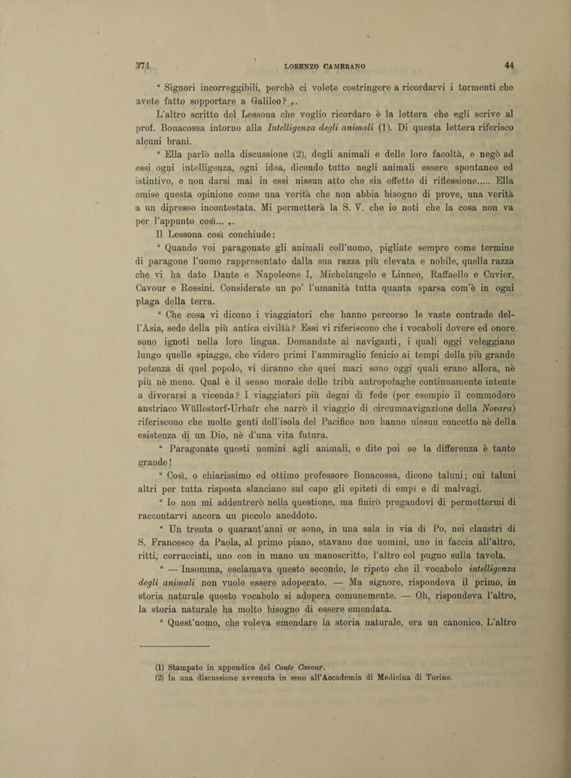 “ Signori incorreggibili, perchè ci volete costringere a ricordarvi i tormenti che avete fatto sopportare a Galileo? „. L’altro scritto del Lessona che voglio ricordare è la lettera che egli scrive al prof. Bonacossa intorno alla Intelligenza degli animali (1). Di questa lettera riferisco alcuni brani. “ Ella parlò nella discussione (2), degli animali e delle loro facoltà, e negò ad essi ogni intelligenza, ogni idea, dicendo tutto negli animali essere spontaneo ed istintivo, e non darsi mai in essi nissun atto che sia effetto di riflessione. Ella emise questa opinione come una verità che non abbia bisogno di prove, una verità a un dipresso incontestata. Mi permetterà la S. Y. che io noti che la cosa non va per l’appunto così... „. Il Lessona così conchiude: “ Quando voi paragonate gli animali coll’uomo, pigliate sempre come termine di paragone l’uomo rappresentato dalla sua razza più elevata e nobile, quella razza che vi ha dato Dante e Napoleone I, Michelangelo e Linneo, Raffaello e Cuvier, Cavour e Rossini. Considerate un po’ l’umanità tutta quanta sparsa com’è in ogni plaga della terra. “ Che cosa vi dicono i viaggiatori che hanno percorso le vaste contrade del¬ l’Asia, sede della più antica civiltà? Essi vi riferiscono che i vocaboli dovere ed onore sono ignoti nella loro lingua. Domandate ai naviganti, i quali oggi veleggiano lungo quelle spiagge, che videro primi l’ammiraglio fenicio ai tempi della più grande potenza di quel popolo, vi diranno che quei mari sono oggi quali erano allora, nè più nè meno. Qual è il senso morale delle tribù antropofaghe continuamente intente a divorarsi a vicenda? I viaggiatori più degni di fede (per esempio il commodoro austriaco Wùllestorf-Urba'ir che narrò il viaggio di circumnavigazione della Novara) riferiscono che molte genti dell’isola del Pacifico non hanno nissun concetto nè della esistenza di un Dio, nè d’una vita futura. “ Paragonate questi uomini agli animali, e dite poi se la differenza è tanto grande ! “ Così, o chiarissimo ed ottimo professore Bonacossa, dicono taluni ; cui taluni altri per tutta risposta slanciano sul capo gli epiteti di empì e di malvagi. “ Io non mi addentrerò nella questione, ma finirò pregandovi di permettermi di raccontarvi ancora un piccolo aneddoto. “ Un trenta o quarantanni or sono, in una sala in via di Po, nei claustri di S. Francesco da Paola, al primo piano, stavano due uomini, uno in faccia all’altro, ritti, corrucciati, uno con in mano un manoscritto, l’altro col pugno sulla tavola. “ — Insomma, esclamava questo secondo, le ripeto che il vocabolo intelligenza degli animali non vuole essere adoperato. — Ma signore, rispondeva il primo, in storia naturale questo vocabolo si adopera comunemente. — Oh, rispondeva l’altro, la storia naturale ha molto bisogno di essere emendata. “ Quest’uomo, che voleva emendare la storia naturale, era un canonico. L’altro (1) Stampato in appendice del Conte Cavour. (2) In una discussione avvenuta in seno all’Accademia di Medicina di Torino.