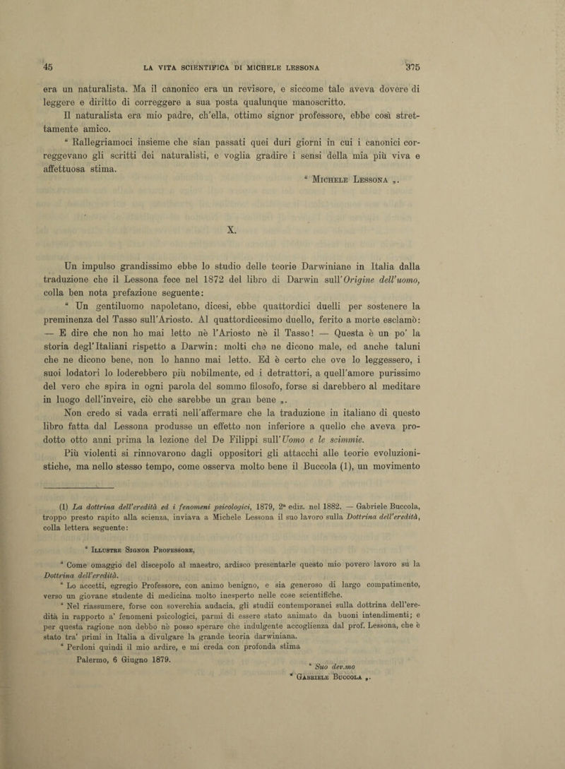 era un naturalista. Ma il canonico era un revisore, e siccome tale aveva dovere di leggere e diritto di correggere a sua posta qualunque manoscritto. Il naturalista era mio padre, ch’ella, ottimo signor professore, ebbe così stret¬ tamente amico. “ Rallegriamoci insieme che sian passati quei duri giorni in cui i canonici cor¬ reggevano gli scritti dei naturalisti, e voglia gradire i sensi della mia più viva e affettuosa stima. “ Michele Lessona „. X. Un impulso grandissimo ebbe lo studio delle teorie Darwiniane in Italia dalla traduzione che il Lessona fece nel 1872 del libro di Darwin sull’Origine dell’uomo, colla ben nota prefazione seguente: “ Un gentiluomo napoletano, dicesi, ebbe quattordici duelli per sostenere la preminenza del Tasso sull’Ariosto. Al quattordicesimo duello, ferito a morte esclamò: — E dire che non ho mai letto nè l’Ariosto nè il Tasso! — Questa è un po’ la storia degl’italiani rispetto a Darwin: molti che ne dicono male, ed anche taluni che ne dicono bene, non lo hanno mai letto. Ed è certo che ove lo leggessero, i suoi lodatori lo loderebbero più nobilmente, ed i detrattori, a quell’amore purissimo del vero che spira in ogni parola del sommo filosofo, forse si darebbero al meditare in luogo dell’inveire, ciò che sarebbe un gran bene „. Non credo si vada errati nell’affermare che la traduzione in italiano di questo libro fatta dal Lessona produsse un effetto non inferiore a quello che aveva pro¬ dotto otto anni prima la lezione del De Filippi sull’Uomo e le scimmie. Più violenti si rinnovarono dagli oppositori gli attacchi alle teorie evoluzioni¬ stiche, ma nello stesso tempo, come osserva molto bene il Buccola (1), un movimento (1) La dottrina dell’eredità ed i fenomeni psicologici, 1879, 2a ediz. nel 1882. — Gabriele Buccola, troppo presto rapito alla scienza, inviava a Michele Lessona il suo lavoro sulla Dottrina dell’eredità, colla lettera seguente: “ Illustre Signor Professore, u Come omaggio del discepolo al maestro, ardisco presentarle questo mio povero lavoro su la Dottrina dell’eredità. “ Lo accetti, egregio Professore, con animo benigno, e sia generoso di largo compatimento, verso un giovane studente di medicina molto inesperto nelle cose scientifiche. u Nel riassumere, forse con soverchia audacia, gli studii contemporanei sulla dottrina dell’ere¬ dità in rapporto a’ fenomeni psicologici, parmi di essere stato animato da buoni intendimenti; e per questa ragione non debbo nè posso sperare che indulgente accoglienza dal prol. Lessona, che è stato tra’ primi in Italia a divulgare la grande teoria darwiniana. “ Perdoni quindi il mio ardire, e mi creda con profonda stima Palermo, 6 Giugno 1879. “ Suo dev.mo Gabriele Buccola „.