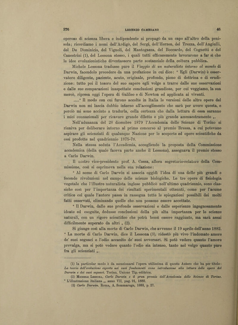 operoso di scienza libera e indipendente si propagò da un capo all’altro della peni¬ sola; ricordiamo i nomi dell’Ardigò, del Sergi, dell’Herzen, del Trezza, deH’Angiulli, del De Dòminicis, del Vignoli, del Mantegazza, del Boccardo, del Cognetti e del Canestrini (1), del Lessona stesso, i quali tutti efficacemente lavorarono a far sì che le idee evoluzionistiche diventassero parte sostanziale della coltura pubblica. Michele Lessona tradusse pure il Viaggio di un naturalista intorno al mondo di Darwin, facendolo precedere da una prefazione in cui dice: “ Egli (Darwin) è osser¬ vatore diligente, paziente, acuto, originale, profondo, pieno di dottrina e di erudi¬ zione: tutto poi il tesoro del suo sapere egli volge a trarre dalle sue osservazioni e dalle sue comparazioni inaspettate conclusioni grandiose, per cui veggiamo, la sua mercè, ripresa oggi l’opera di Galileo e di Newton ed applicata ai viventi. .“ Il modo con cui furono accolte in Italia le versioni delle altre opere del Darwin non mi lascia dubbio intorno all’accoglimento che sarà per avere questa, e perciò mi sono accinto a tradurla, colla certezza che dalla lettura di essa saranno i miei connazionali per ricavare grande diletto e più grande ammaestramento Nell’adunanza del 28 dicembre 1879 l’Accademia delle Scienze di Torino si riuniva per deliberare intorno al primo concorso al premio Bressa, a cui potevano aspirare gli scienziati di qualunque Nazione per le scoperte ed opere scientifiche da essi prodotte nel quadriennio 1875-78. Nella stessa seduta l’Accademia, accogliendo la proposta della Commissione accademica (della quale faceva parte anche il Lessona), assegnava il premio stesso a Carlo Darwin. Il nostro vice-presidente prof. A. Cossa, allora segretario-relatore della Com¬ missione, così si esprimeva nella sua relazione: “ Al nome di Carlo Darwin si associa oggidì l’idea di una delle più grandi e feconde rivoluzioni nel campo delle scienze biologiche. Le tre opere di fisiologia vegetale che l’illustre naturalista inglese pubblicò nell’ultimo quadriennio, sono clas¬ siche così per l’importanza dei risultati sperimentali ottenuti, come per l’acume critico col quale l’autore passa in rassegna tutte le spiegazioni possibili dei molti fatti osservati, eliminando quelle che non possono essere accettate. “ Il Darwin, dalle sue profonde osservazioni e dalle esperienze ingegnosamente ideate ed eseguite, dedusse conclusioni della più alta importanza per le scienze naturali, con un rigore scientifico che potrà bensì essere raggiunto, ma sarà assai difficilmente superato da altri „ (2). Si giunge così alla morte di Carlo Darwin, che avvenne il 19 aprile dell’anno 1882. “ La morte di Carlo Darwin, dice il Lessona (3), ridestò più vivo l’indomato amore de’ suoi seguaci e l’odio accanito de’ suoi avversari. Si potè vedere quanto l’amore prevalga, ma si potè vedere quanto l’odio sia intenso, tanto nel volgo quanto pure fra gli scienziati „. (1) In particolar modo è da menzionarsi l’opera utilissima di questo Autore che ha per titolo : La teoria dell’evoluzione esposta nei suoi fondamenti come introduzione alla lettura delle opere del Darwin e dei suoi seguaci. Torino, Unione Tip.-editrice. (2) Michele Lessona, Carlo Darwin e il gran premio dell’Accademia delle Scienze di Torino. “ L’illustrazione italiana „, anno VII, pag. 91, 1880. (3) Carlo Darwin. Roma, A. Sommaruga, 1883, p. 27.
