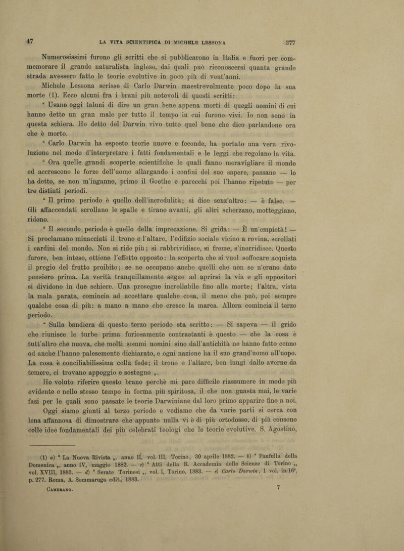 Numerosissimi furono gli scritti che si pubblicarono in Italia e fuori per com¬ memorare il grande naturalista inglese, dai quali può riconoscersi quanta grande strada avessero fatto le teorie evolutive in poco più di vent’anni. Michele Lessona scrisse di Carlo Darwin maestrevolmente poco dopo la sua morte (1). Ecco alcuni fra i brani più notevoli di questi scritti : “ Usano oggi taluni di dire un gran bene appena morti di quegli uomini di cui hanno detto un gran male per tutto il tempo in cui furono vivi. Io non sono in questa schiera. Ho detto del Darwin vivo tutto quel bene che dico parlandone ora che è morto. “ Carlo Darwin ha esposto teorie nuove e feconde, ha portato una vera rivo¬ luzione nel modo d’interpretare i fatti fondamentali e le leggi che regolano la vita. “ Ora quelle grandi scoperte scientifiche le quali fanno meravigliare il mondo ed accrescono le forze dell’uomo allargando i confini del suo sapere, passano — lo ha detto, se non m’inganno, primo il Goethe e parecchi poi l’hanno ripetuto — per tre distinti periodi. “ Il primo periodo è quéllo dell’incredulità; si dice senz’altro: — è falso. — Gli affaccendati scrollano le spalle e tirano avanti, gli altri scherzano, motteggiano, ridono. “ Il secondo periodo è quello della imprecazione. Si grida: — È un’empietà! — Si proclamano minacciati il trono e l’altare, l’edifìzio sociale vicino a rovina, scrollati i cardini del mondo. Non si ride più ; si rabbrividisce, si freme, s’inorridisce. Questo furore, ben inteso, ottiene l’effetto opposto : la scoperta che si vuol soffocare acquista il pregio del frutto proibito; se ne occupano anche quelli che non se n’erano dato pensiero prima. La verità tranquillamente segue ad aprirsi la via e gli oppositori si dividono in due schiere. Una prosegue incrollabile fino alla morte; l’altra, vista la mala parata, comincia ad accettare qualche cosa, il meno che può, poi sempre qualche cosa di più: a mano a mano che cresce la marea. Allora comincia il terzo periodo. “ Sulla bandiera di questo terzo periodo sta scritto: — Si sapeva — il grido che riunisce le turbe prima furiosamente contrastanti è questo — che la cosa è tutt’altro che nuova, che molti sommi uomini sino dall’antichità ne hanno fatto cenno od anche l’hanno palesemente dichiarato, e ogni nazione ha il suo grand’uomo all’uopo. La cosa è conciliabilissima colla fede; il trono e l’altare, ben lungi dallo averne da temere, ci trovano appoggio e sostegno „. Ho voluto riferire questo brano perchè mi pare difficile riassumere in modo più evidente e nello stesso tempo in forma più spiritosa, il che non guasta mai, le varie fasi per le quali sono passate le teorie Darwiniane dal loro primo apparire fino a noi. Oggi siamo giunti al terzo periodo e vediamo che da varie parti si cerca con lena affannosa di dimostrare che appunto nulla vi è di più ortodosso, di più consono colle idee fondamentali dei più celebrati teologi che le teorie evolutive. S. Agostino, (1) a) “ La Nuova Rivista „, anno li, voi. Ili, Torino, 30 aprile 1882. — b) Fanfulla della Domenica „, anno IV, maggio 1882. — c) “ Atti della R. Accademia delle Scienze di Torino voi. XVIII, 1883. — d) ‘ Serate Torinesi „ voi. I, Torino, 1883. — e) Carlo Darwin, 1 voi. in-16°, p. 277. Roma, A. Sommaruga edit., 1883. Camerano. ^