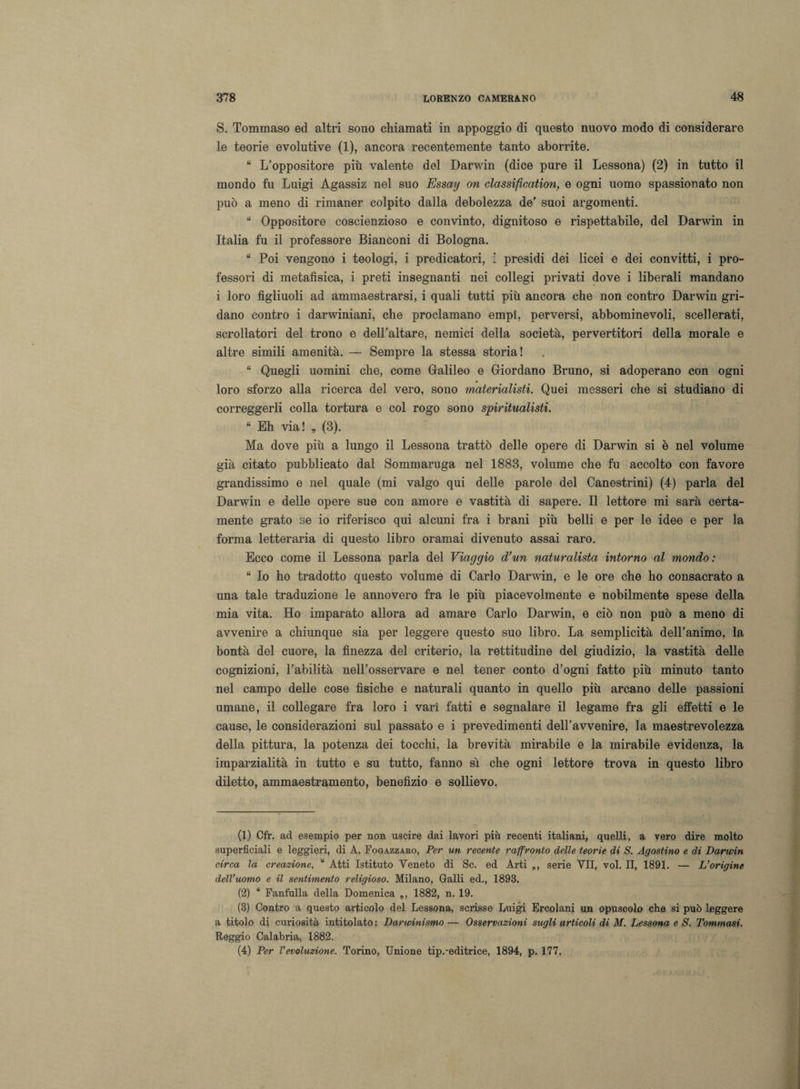 S. Tommaso ed altri sono chiamati in appoggio di questo nuovo modo di considerare le teorie evolutive (1), ancora recentemente tanto aborrite. “ L’oppositore più valente del Darwin (dice pure il Lessona) (2) in tutto il mondo fu Luigi Agassiz nel suo Essai/ on classification, e ogni uomo spassionato non può a meno di rimaner colpito dalla debolezza de’ suoi argomenti. “ Oppositore coscienzioso e convinto, dignitoso e rispettabile, del Darwin in Italia fu il professore Bianconi di Bologna. “ Poi vengono i teologi, i predicatori, i presidi dei licei e dei convitti, i pro¬ fessori di metafisica, i preti insegnanti nei collegi privati dove i liberali mandano i loro figliuoli ad ammaestrarsi, i quali tutti più ancora che non contro Darwin gri¬ dano contro i darwiniani, che proclamano empì, perversi, abbominevoli, scellerati, scrollatori del trono e dell’altare, nemici della società, pervertitori della morale e altre simili amenità. — Sempre la stessa storia! “ Quegli uomini che, come Galileo e Giordano Bruno, si adoperano con ogni loro sforzo alla ricerca del vero, sono materialisti. Quei messeri che si studiano di correggerli colla tortura e col rogo sono spiritualisti. “ Eh via! „ (3). Ma dove più a lungo il Lessona trattò delle opere di Darwin si è nel volume già citato pubblicato dal Sommaruga nel 1883, volume che fu accolto con favore grandissimo e nel quale (mi valgo qui delle parole del Canestrini) (4) parla del Darwin e delle opere sue con amore e vastità di sapere. Il lettore mi sarà certa¬ mente grato se io riferisco qui alcuni fra i brani più belli e per le idee e per la forma letteraria di questo libro oramai divenuto assai raro. Ecco come il Lessona parla del Viaggio d’un naturalista intorno al mondo : “ Io ho tradotto questo volume di Carlo Darwin, e le ore che ho consacrato a una tale traduzione le annovero fra le più piacevolmente e nobilmente spese della mia vita. Ho imparato allora ad amare Carlo Darwin, e ciò non può a meno di avvenire a chiunque sia per leggere questo suo libro. La semplicità dell’animo, la bontà del cuore, la finezza del criterio, la rettitudine del giudizio, la vastità delle cognizioni, l’abilità nell’osservare e nel tener conto d’ogni fatto più minuto tanto nel campo delle cose fìsiche e naturali quanto in quello più arcano delle passioni umane, il collegare fra loro i vari fatti e segnalare il legame fra gli effetti e le cause, le considerazioni sul passato e i prevedimenti dell’avvenire, la maestrevolezza della pittura, la potenza dei tocchi, la brevità mirabile e la mirabile evidenza, la imparzialità in tutto e su tutto, fanno sì che ogni lettore trova in questo libro diletto, ammaestramento, benefizio e sollievo. (1) Cfr. ad esempio per non uscire dai lavori più recenti italiani, quelli, a vero dire molto superficiali e leggieri, di A. Fogazzaro, Per un recente raffronto delle teorìe di S. Agostino e di Darwin circa la creazione. “ Atti Istituto Veneto di Se. ed Arti serie VII, voi. II, 1891. — L’origine dell’uomo e il sentimento religioso. Milano, Galli ed., 1893. (2) “ Fanfulla della Domenica „, 1882, n. 19. (3) Contro a questo articolo del Lessona, scrisse Luigi Ercolani un opuscolo che si può leggere a titolo di curiosità intitolato : Darwinismo — Osservazioni sugli articoli di M. Lessona e S. Tommasi. Reggio Calabria, 1882. (4) Per Vevoluzione. Torino, Unione tip.-editrice, 1894, p. 177.