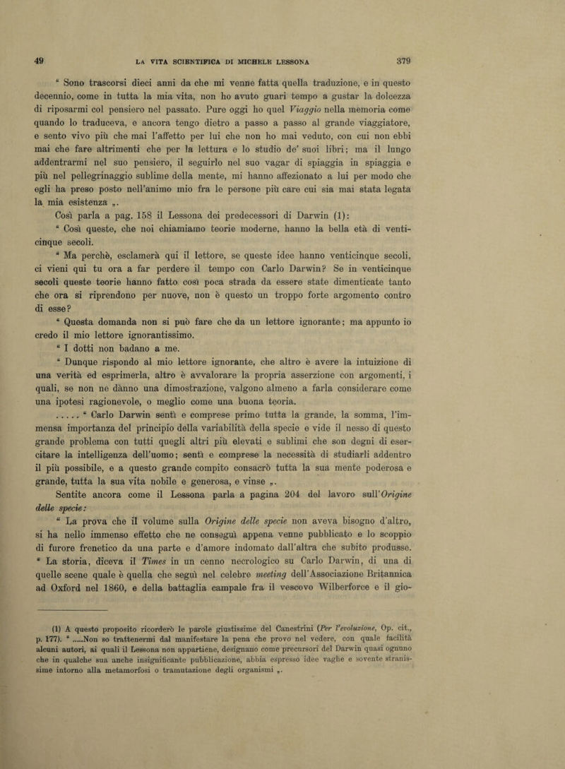 “ Sono trascorsi dieci anni da che mi venne fatta quella traduzione, e in questo decennio, come in tutta la mia vita, non ho avuto guari tempo a gustar la dolcezza di riposarmi col pensiero nel passato. Pure oggi ho quel Viaggio nella memoria come quando lo traduceva, e ancora tengo dietro a passo a passo al grande viaggiatore, e sento vivo più che mai l’affetto per lui che non ho mai veduto, con cui non ebbi mai che fare altrimenti che per la lettura e lo studio de’ suoi libri; ma il lungo addentrarmi nel suo pensiero, il seguirlo nel suo vagar di spiaggia in spiaggia e più nel pellegrinaggio sublime della mente, mi hanno affezionato a lui per modo che egli ha preso posto nell’animo mio fra le persone più care cui sia mai stata legata la mia esistenza Cosi parla a pag. 158 il Lessona dei predecessori di Darwin (1): “ Così queste, che noi chiamiamo teorie moderne, hanno la bella età di venti¬ cinque secoli. “ Ma perchè, esclamerà qui il lettore, se queste idee hanno venticinque secoli, ci vieni qui tu ora a far perdere il tempo con Carlo Darwin? Se in venticinque secoli queste teorie hanno fatto così poca strada da essere state dimenticate tanto che ora si riprendono per nuove, non è questo un troppo forte argomento contro di esse? “ Questa domanda non si può fare che da un lettore ignorante ; ma appunto io credo il mio lettore ignorantissimo. “ I dotti non badano a me. “ Dunque rispondo al mio lettore ignorante, che altro è avere la intuizione di una verità ed esprimerla, altro è avvalorare la propria asserzione con argomenti, i quali, se non ne dànno una dimostrazione, valgono almeno a farla considerare come una ipotesi ragionevole, o meglio come una buona teoria. .“ Carlo Darwin sentì e comprese primo tutta la grande, la somma, l’im¬ mensa importanza del principio della variabilità della specie e vide il nesso di questo grande problema con tutti quegli altri più elevati e sublimi che son degni di eser¬ citare la intelligenza dell’uomo; sentì e comprese la necessità di studiarli addentro il più possibile, e a questo grande compito consacrò tutta la sua mente poderosa e grande, tutta la sua vita nobile e generosa, e vinse „. Sentite ancora come il Lessona parla a pagina 204 del lavoro sull’Origine delle specie: “ La prova che il volume sulla Origine delle specie non aveva bisogno d’altro, si ha nello immenso effetto che ne conseguì appena venne pubblicato e lo scoppio di furore frenetico da una parte e d’amore indomato dall’altra che subito produsse. “ La storia, diceva il Times in un cenno necrologico su Carlo Darwin, di una di quelle scene quale è quella che seguì nel celebre meeting dell’Associazione Britannica ad Oxford nel 1860, e della battaglia campale fra il vescovo Wilberforce e il gio¬ ii) A questo proposito ricorderò le parole giustissime del Canestrini (Per Vevoluzione, Op. cit., p. 177). “.Non so trattenermi dal manifestare la pena che provo nel vedere, con quale facilità alcuni autori, ai quali il Lessona non appartiene, designano come precursori del Darwin quasi ognuno che in qualche sua anche insignificante pubblicazione, abbia espresso idee vaghe e sovente stranis¬ sime intorno alla metamorfosi o tramutazione degli organismi „.