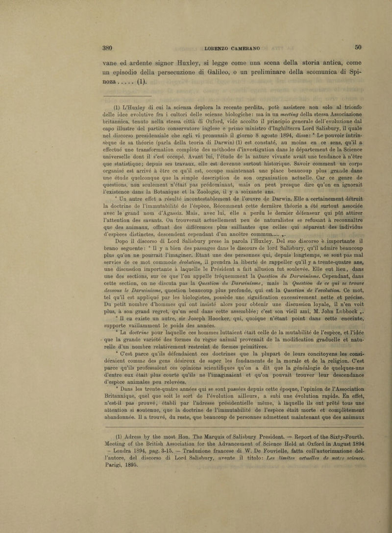 vane ed ardente signor Huxley, si legge come una scena della storia antica, come un episodio delia persecuzione di Galileo, o un preliminare della scomunica di Spi¬ noza .(1). (1) L’Huxlej di cui la scienza deplora la recente perdita, potè assistere non solo al trionfo delle idee evolutive fra i cultori delle scienze biologiche : ma in un meeting della stessa Associazione britannica, tenuto nella stessa città di Oxford, vide accolto il principio generale dell'evoluzione dal capo illustre del partito conservatore inglese e primo ministro d’Inghilterra Lord Salisbury, il quale nel discorso presidenziale che egli vi pronunziò il giorno 8 agosto 1894, disse : “ Le pouvoir intrin- sèque de sa théorie (parla della teoria di Darwin) (1) est constate, au moins en ce sens, qu’il a effectué un e transformation complète des méthodes d’investigation dans le département de la Science universelle dont il s’est occupé. Avant lui, l’étude de la nature vivante avait une tendance à n’ètre que statistique; depuis ses travaux, elle est devenue surtout historique. Savoir comment un corps organisé est arrivò à étre ce qu’il est, occupe maintenant une place beaucoup plus grande dans une étude quelconque que la simple description de son organisation actuelle. Car ce genre de questions, non seulement n’était pas prédominant, mais on peut presque dire qu’on en ignorait l’existence dans la Botanique et la Zoologie, il y a soixante ans. “ Un autre elfet a résulté incontestablement de l’oeuvre de Darwin. Elle a certainement détruit la doctrine de l’immutabilité de l’éspèce, Récemment cette dernière théorie a été surtout associée avec le grand nom d’Agassiz. Mais, avec lui, elle a perdu le dernier défenseur qui put attirer l’attention des savants. On trouverait actuellement peu de naturalistes se refusant à reconnaìtre que des animaux, offrant des différences plus saillantes que celles qui séparent des individue d’espèces distinctes, descendent cependant d’un ancétre commun. „. Dopo il discorso di Lord Salisbury prese la parola l’Huxley. Del suo discorso è importante il brano seguente : ‘ Il y a bien des passages dans le discours de lord Salisbury, qu’il admire beaucoup plus qu’on ne pourrait l’imaginer. Etant une des personnes qui, depuis longtemps, se sont pas mal servies de ce mot commode évolution, il prendra la liberté de rappeller qu’il y a trente-quatre ans, une discussion importante à laquelle le Président a fait allusion fut soulevée. Elle eut lieu, dans une des sections, sur ce que l’on appelle fréquemment la Question du Darwinisme. Cependant, dans cette section, on ne discuta pas la Question du Darwinisme, mais la Question de ce qui se trouve dessous le Darwinisme, question beaucoup plus profonde, qui est la Question de Vévolution. Ce mot, tei qu’il est applique par les biologistes, possède une signification excessivement nette et précise. Du petit nombre d’hommes qui ont insistè alors pour obtenir une discussion loyale, il n’en voit plus, à son grand regret, qu’un seul dans cette assemblée; c’est son vieil ami, M. John Lubbock “ Il en existe un autre, sir Joseph Hoocker, qui, quoique n’étant point dans cette enceinte, supporte vaillamment le poids des années. La doctrine pour laquelle ces hommes luttaient était celle de la mutabilité de l’espèce, et l’idée que la grande variété des formes du règne animai provenait de la modification graduelle et natu- relle d’un nombre relativement restreint de formes primitiyes. u C’est parce qu’ils défendaient ces doctrines que la plupart de leurs concitoyens les consi- déraient comme des gens désireux de saper les fondaments de la morale et de la religion. C’est parce qu’ils professaient ces opinione scientifiques qu’on a dit que la généalogie de quelques-uns d’entre eux était plus courte qu’ils ne l’imaginaient et qu’on pouvait trouver leur descendance d’espèce animales peu relevées. Dans les trente-quatre années qui se sont passées depuis cette époque, l’opinion de l’Association Britannique, quel que soit le sort de l’évolution ailleurs, a subi une évolution rapide. En effet, n’est-il pas prouvé, établi par l’adresse présidentielle mème, à laquelle ils ont prété tous une attention si soutenue, que la doctrine de l’immutabilité de l’espèce était morte et complètement abandonnée. Il a trouvé, du reste, que beaucoup de personnes admettent maintenant que des animaux (1) Adress by thè most Hon. The Marquis of Salisbury President. — Report of thè Sixty-Fourth. Meeting of thè British Association for thè Advancement of Science Held at Oxford in August 1894 - Londra 1894, pag. 3-15. — Traduzione francese di W. De Fouvielle, fatta coll’autorizzazione del¬ l’autore, del discorso di Lord Salisbury, avente il titolo: Les limites actuelles de notre Science. Parigi, 1895.