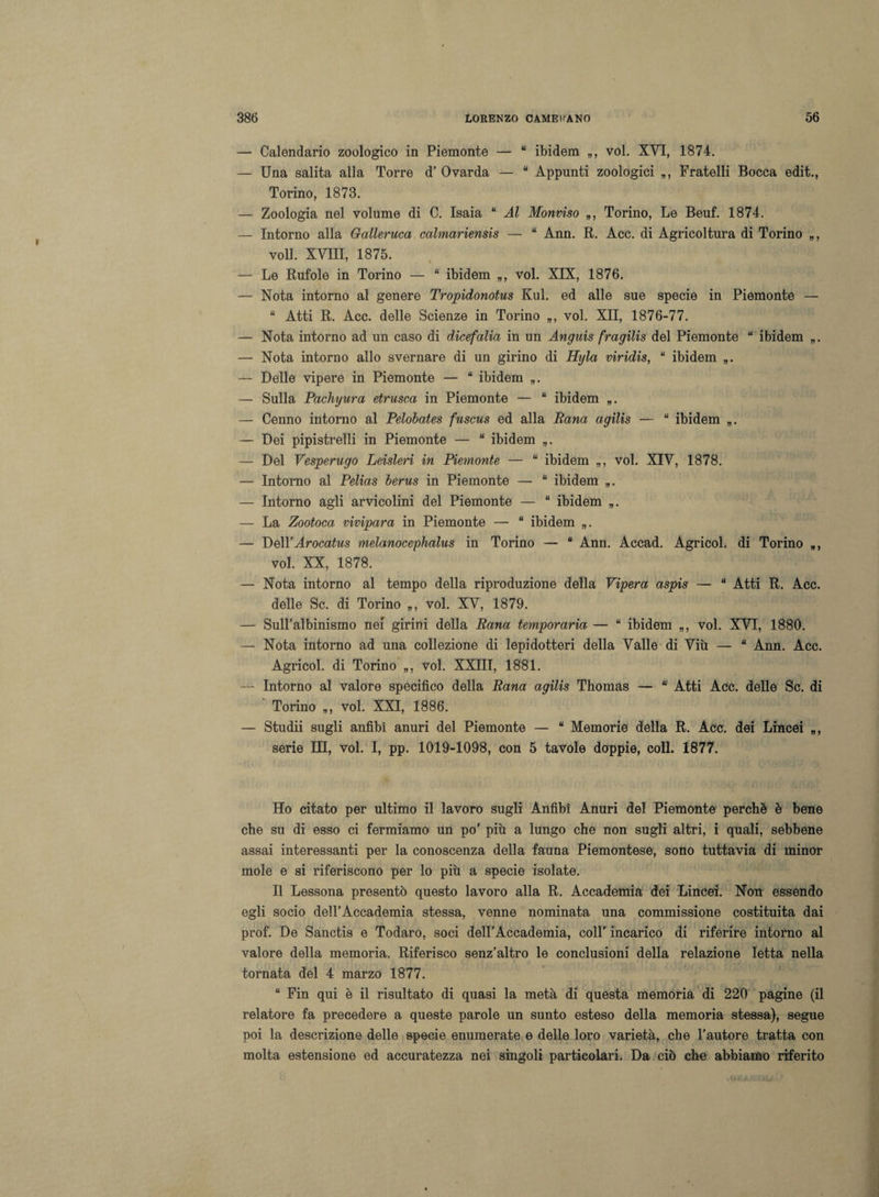 — Calendario zoologico in Piemonte — “ ibidem voi. XVI, 1874. — Una salita alla Torre d’ Ovarda — “ Appunti zoologici Fratelli Bocca edit., Torino, 1873. — Zoologia nel volume di C. Isaia “ Al Monviso „, Torino, Le Beuf. 1874. — Intorno alla Galleruca calmariensis — “ Ann. R. Acc. di Agricoltura di Torino voli. XVIII, 1875. — Le Rufole in Torino — “ ibidem voi. XIX, 1876. — Nota intorno al genere Tropidonotus Kul. ed alle sue specie in Piemonte — “ Atti R. Acc. delle Scienze in Torino voi. XII, 1876-77. — Nota intorno ad un caso di dicefalia in un Anguis fragilis del Piemonte “ ibidem „. — Nota intorno allo svernare di un girino di Hgla viridis, “ ibidem — Delle vipere in Piemonte — “ ibidem „. — Sulla Pachyura etrusca in Piemonte — “ ibidem „. — Cenno intorno al Pelobates fuscus ed alla Rana agilis — “ ibidem — Dei pipistrelli in Piemonte — “ ibidem „. — Del Vesperugo Leisleri in Piemonte — “ ibidem „, voi. XIV, 1878. — Intorno al Pelias berus in Piemonte — “ ibidem „. — Intorno agli arvicolini del Piemonte — “ ibidem „. — La Zootoca vivipara in Piemonte — “ ibidem „. — Dell’Arocatus melanocephalus in Torino — “ Ann. Accad. Agricol. di Torino », voi. XX, 1878. — Nota intorno al tempo della riproduzione della Vipera aspis — “ Atti R. Acc. delle Se. di Torino „, voi. XV, 1879. — Sull’albinismo nei girini della Rana temporaria — “ ibidem „, voi. XVI, 1880. — Nota intorno ad una collezione di lepidotteri della Valle di Viù — “ Ann. Acc. Agricol. di Torino „, voi. XXIII, 1881. — Intorno al valore specifico della Rana agilis Thomas — “ Atti Acc. delle Se. di Torino », voi. XXI, 1886. — Studii sugli anfibi anuri del Piemonte — “ Memorie della R. Acc. dei Lincei », serie III, voi. I, pp. 1019-1098, con 5 tavole doppie, coll. 1877. Ho citato per ultimo il lavoro sugli Anfibi Anuri del Piemonte perchè è bene che su di esso ci fermiamo un po’ più a lungo che non sugli altri, i quali, sebbene assai interessanti per la conoscenza della fauna Piemontese, sono tuttavia di minor mole e si riferiscono per lo più a specie isolate. Il Lessona presentò questo lavoro alla R. Accademia dei Lincei. Non essendo egli socio dell’Accademia stessa, venne nominata una commissione costituita dai prof. De Sanctis e Todaro, soci dell’Accademia, colT incarico di riferire intorno al valore della memoria. Riferisco senz’altro le conclusioni della relazione letta nella tornata del 4 marzo 1877. “ Fin qui è il risultato di quasi la metà di questa memoria di 220 pagine (il relatore fa precedere a queste parole un sunto esteso della memoria stessa), segue poi la descrizione delle specie enumerate e delle loro varietà, che l’autore tratta con molta estensione ed accuratezza nei singoli particolari. Da ciò che abbiamo riferito