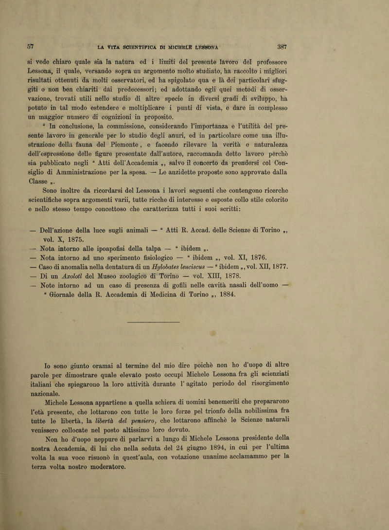 si vede chiaro quale sia la natura ed i limiti del presente lavoro del professore Lessona, il quale, versando sopra un argomento molto studiato, ha raccolto i migliori risultati ottenuti da molti osservatori, ed ha spigolato qua e là dei particolari sfug¬ giti o non ben chiariti dai predecessori; ed adottando egli quei metodi di osser¬ vazione, trovati utili nello studio di altre specie in diversi gradi di sviluppo, ha potuto in tal modo estendere e moltiplicare i punti di vista, e dare in complesso un maggior numero di cognizioni in proposito. “ In conclusione, la commissione, considerando l’importanza e l’utilità del pre¬ sente lavoro in generale per lo studio degli anuri, ed in particolare come una illu¬ strazione della fauna del Piemonte, e facendo rilevare la verità e naturalezza dell’espressione delle figure presentate dall’autore, raccomanda detto lavoro pèrche sia pubblicato negli “ Atti dell’Accademia „, salvo il concerto da prendersi col Con¬ siglio di Amministrazione per la spesa. — Le anzidetto proposte sono approvate dalla Classe „. Sono inoltre da ricordarsi del Lessona i lavori seguenti che contengono ricerche scientifiche sopra argomenti varii, tutte ricche di interesse e esposte collo stile colorito e nello stesso tempo concettoso che caratterizza tutti i suoi scritti: — Dell’azione della luce sugli animali — “ Atti R. Accad. delle Scienze di Torino *, voi. X, 1875. — Nota intorno alle ipoapofisi della talpa — “ ibidem — Nota intorno ad uno sperimento fisiologico — “ ibidem „, voi. XI, 1876. — Caso di anomalia nella dentatura di un Hylobates leuciscus — “ ibidem „, voi. XII, 1877. — Di un Axolotl del Museo zoologico di Torino — voi. XIII, 1878. — Note intorno ad un caso di presenza di gofili nelle cavità nasali dell’uomo — “ Giornale della R. Accademia di Medicina di Torino „, 1884. Io sono giunto oramai al termine del mio dire poiché non ho d’uopo di altre parole per dimostrare quale elevato posto occupi Michele Lessona fra gli scienziati italiani che spiegarono la loro attività durante T agitato periodo del risorgimento nazionale. Michele Lessona appartiene a quella schiera di uomini benemeriti che prepararono l’età presente, che lottarono con tutte le loro forze pel trionfo della nobilissima fra tutte le libertà, la libertà del 'pensiero, che lottarono affinchè le Scienze naturali venissero collocate nel posto altissimo loro dovuto. Non ho d’uopo neppure di parlarvi a lungo di Michele Lessona presidente della nostra Accademia, di lui che nella seduta del 24 giugno 1894, in cui per 1 ultima volta la sua voce risuonò in quest’aula, con votazione unanime acclamammo per la terza volta nostro moderatore.
