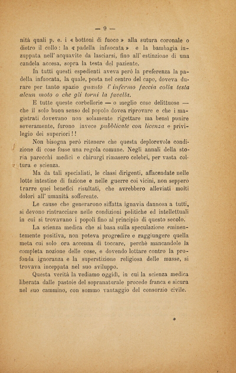 nità quali p. e. i « bottoni di fuoco » alla sutura coronale o dietro il collo : la <^: padella infuocata » e la bambagia in¬ zuppata neir acquavite da lasciarsi, fino all’ estinzione di una candela accesa, sopra la testa del paziente. In tutti questi espedienti aveva però la preferenza la pa¬ della infuocata, la quale, posta nel centro del capo, doveva du¬ rare per tanto spazio quanto V infermo faccia colla testa alcun moto o che gli torni la favella. E tutte queste corbellerie — o meglio cose delittuose — che il solo buon senso del popolo dovea riprovare e che i ma¬ gistrati dovevano non solamente rigettare ma bensì punire severamente, furono invece pubblicate con licenza e privi¬ legio dei superiori ! ! , Non bisogna però ritenere che questa deplorevole condi¬ zione di cose fosse una regola comune. Negli annali della sto¬ ria parecchi medici e chirurgi rimasero celebri, per vasta col- tura e scienza. Ma da tali specialisti, le classi dirigenti, affacendate nelle lotte intestine di fazione e nelle guerre coi vicini, non seppero trarre quei benefìci risultati, che avrebbero alleviati molti dolori air umanità sofferente. Le cause che generarono siffatta ignavia dannosa a tutti, si devono rintracciare nelle condizioni politiche ed intellettuali in cui si trovavano i popoli fino al principio di questo secolo. La scienza medica che si basa sulla speculazione eminen¬ temente positiva, non poteva progredire e raggiungere quella meta cui solo ora accenna di toccare, perchè mancandole la completa nozione delle cose, e dovendo lottare contro la pro¬ fonda ignoranza e la superstizione religiosa delle masse, si trovava inceppata nel suo sviluppo. Questa verità la vediamo oggidì, in cui la scienza medica liberata dalle pastoie del sopranaturale procede franca e sicura nel suo cammino, con sommo vantaggio del consorzio civile. *