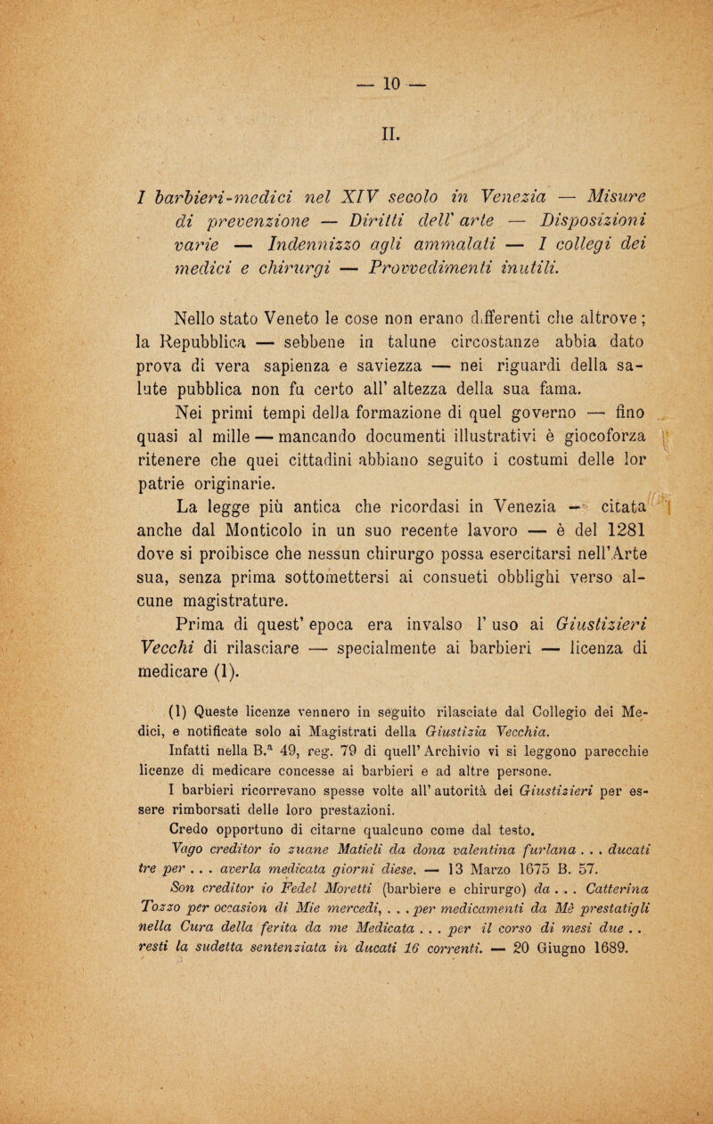 IL 1 1) arcieri-me di ci nel XIV secolo in Venezia — Misure di prevenzione — Diritti dell arte — Disposizioni varie — Indennizzo agli ammalati — 1 collegi dei medici e chirxirgi — Provvedimenti inutili. Nello stato Veneto le cose non erano differenti che altrove ; la Repubblica — sebbene in talune circostanze abbia dato prova di vera sapienza e saviezza — nei riguardi della sa¬ lute pubblica non fu certo all’ altezza della sua fama. Nei primi tempi della formazione di quel governo — fino quasi al mille — mancando documenti illustrativi è giocoforza ritenere che quei cittadini abbiano seguito i costumi delle lor patrie originarie. La legge più antica che ricordasi in Venezia —‘ citata anche dal Monticelo in un suo recente lavoro — è del 1281 dove si proibisce che nessun chirurgo possa esercitarsi nell’Arte sua, senza prima sottomettersi ai consueti obblighi verso al¬ cune magistrature. Prima di quest’ epoca era invalso 1’ uso ai Giustizieri Vecchi di rilasciare — specialmente ai barbieri — licenza di medicare (1). (1) Queste licenze vennero in seguito rilasciate dal Collegio dei Me¬ dici, e notificate solo ai Magistrati della Giustizia Yecchia. Infatti nella 49, reg. 79 di quell’ Archivio vi si leggono parecchie licenze di medicare concesse ai barbieri e ad altre persone. I barbieri ricorrevano spesse volte all’ autorità dei Giustizieri per es¬ sere rimborsati delle loro prestazioni. Credo opportuno di citarne qualcuno come dal testo. Yago ereditar io zuane Matieli da dona oalentina furlana . . . ducati tre per , . . averla medicata giorni diese. — 13 Marzo 1675 B. 57. Son ereditar io Fedel Moretti (barbiere e chirurgo) da . . . Catterina Tozzo per occasion di Mie mercedi^ . . . per medicamenti da Mè prestatigli nella Cura della ferita da me Medicata . . . per il corso di mesi due . . resti la sudetta sentenziata in ducati 16 correnti. 20 Giugno 1689.