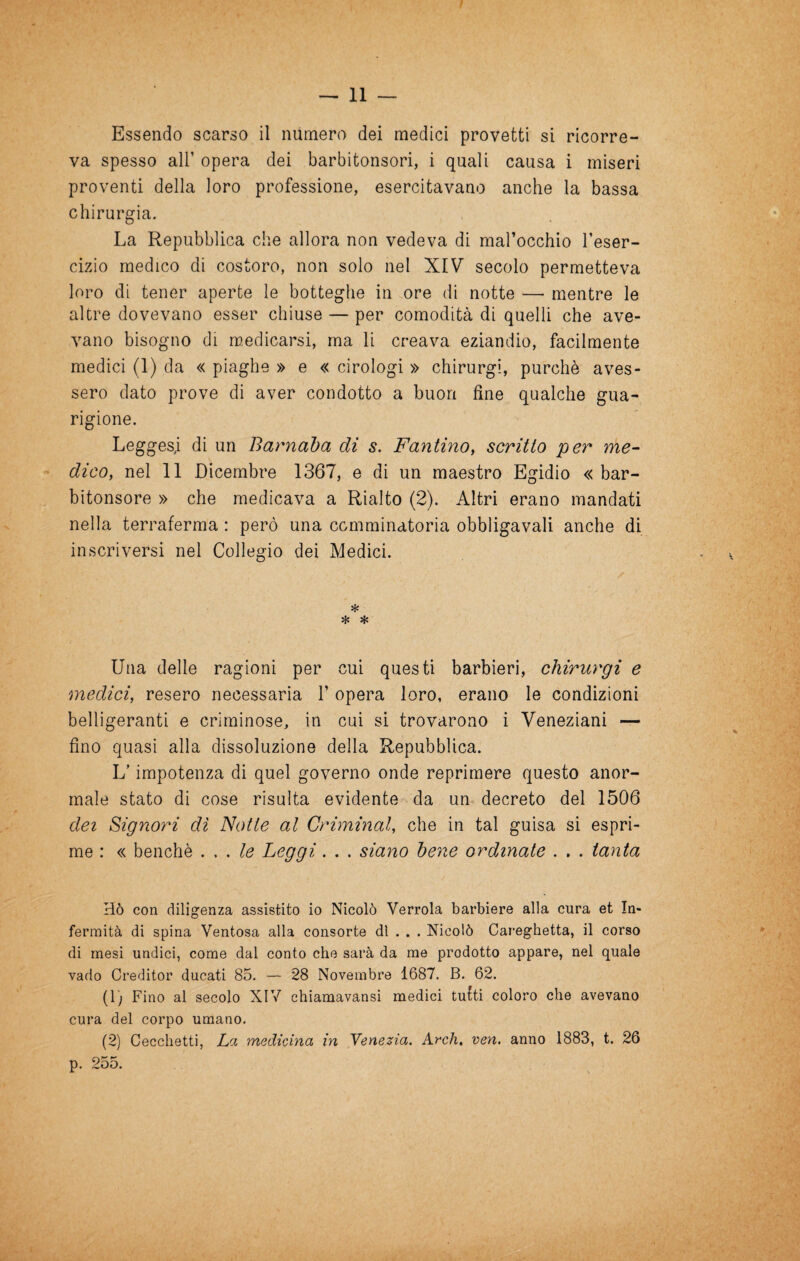 va spesso air opera dei barbitonsori, i quali causa i miseri proventi della loro professione, esercitavano anche la bassa chirurgia. La Repubblica che allora non vedeva di mal’occhio l’eser¬ cizio medico di costoro, non solo nel XIV secolo permetteva loro di tener aperte le botteghe in ore di notte — mentre le altre dovevano esser chiuse — per comodità di quelli che ave¬ vano bisogno di medicarsi, ma li creava eziandio, facilmente medici (1) da « piaghe » e « cirologi » chirurgi, purché aves¬ sero dato prove di aver condotto a buon fine qualche gua¬ rigione. Leggesi di un Barnaba di s. Fantino, scritto per me¬ dico, nel 11 Dicembre 1367, e di un maestro Egidio « bar¬ bitonsore » che medicava a Rialto (2). Altri erano mandati nella terraferma : però una comminatoria obbligavali anche di inscriversi nel Collegio dei Medici. * * * Una delle ragioni per cui questi barbieri, chirurgi e medici, resero necessaria l’opera loro, erano le condizioni belligeranti e criminose, in cui si trovarono i Veneziani — fino quasi alla dissoluzione della Repubblica. L’impotenza di quel governo onde reprimere questo anor¬ male stato di cose risulta evidente da un decreto del 1506 dei Signori di Notte al Criminal, che in tal guisa si espri¬ me : « benché le Leggi. . . siano bene ordinate . . . tanta Hò con diligenza assistito io Nicolò Verrola barbiere alla cura et In¬ fermità di spina Ventosa alla consorte di . . . Nicolò Careghetta, il corso di mesi undici, come dal conto che sarà da me prodotto appare, nel quale vado Creditor ducati 85. — 28 Novembre 1687. B. 62. (1) Fino al secolo XIV chiamavansi medici tufti coloro che avevano cura del corpo umano. (2) Cecchetti, La medicina in Venezia. Ardi, ven. anno 1883, t. 26 p. 255.