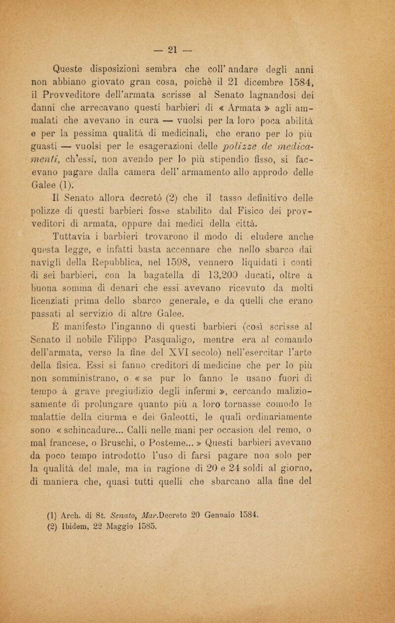 Queste disposizioni sembra che coll’ andare degli anni non abbiano giovato gran cosa, poiché il 21 dicembre 1584, il Provveditore delbarmata scrisse al Senato lagnandosi dei danni che arrecavano questi barbieri di « Armata » agli am¬ malati che avevano in cura — vuoisi per la loro poca abilità e per la pessima qualità di medicinali, che erano per lo più guasti — vuoisi per le esagerazioni delle polizze de ynedica- menti, ch’essi, non avendo per lo più stipendio fisso, si fac¬ evano pagare dalla camera dell’ armamento allo approdo delle Galee (1). Il Senato allora decretò (2) che il tasso definitivo delle polizze di questi barbieri fosse stabilito dal Fisico dei prov¬ veditori di armata, oppure dai medici della città. Tuttavia i barbieri trovarono il modo di eludere anche qu(ista legge, e infatti basta accennare che nello sbarco dai navigli della Repubblica, nel 1598, vennero liquidati i conti di sei barbieri, con la bagatella di 13,200 ducati, oltre a buona somma di denari che essi avevano ricevuto da molti licenziati prima dello sbarco generale, e da quelli che erano passati al servizio di altre Galee. È manifesto l’inganno di questi barbieri (così scrisse al Senato il nobile Filippo Pasqualigo, mentre era al comando dell’armata, verso la fine del XVI secolo) nell’esercitar l’arte della fisica. Essi si fanno creditori di medicine che per lo più non somministrano, o « se pur lo fanno le usano fuori di tempo à grave pregiudizio degli infermi », cercando malizio¬ samente di prolungare quanto più a loro tornasse comodo le malattie della ciurma e dei Galeotti, le quali ordinariamente sono « schincadure... Calli nelle^mani per occasion del remo, o mal francese, o Bruschi, o Posteme... » Questi barbieri avevano da poco tempo introdotto l’uso di farsi pagare non solo per la qualità del male, ma in ragione di 20 e 24 soldi al giorno, di maniera che, quasi tutti quelli che sbarcano alla fine del (1) Arch. di St. Senato^ ManDecreto 20 Gennaio 1584. (2) Ibidem, 22 Maggio 1585.