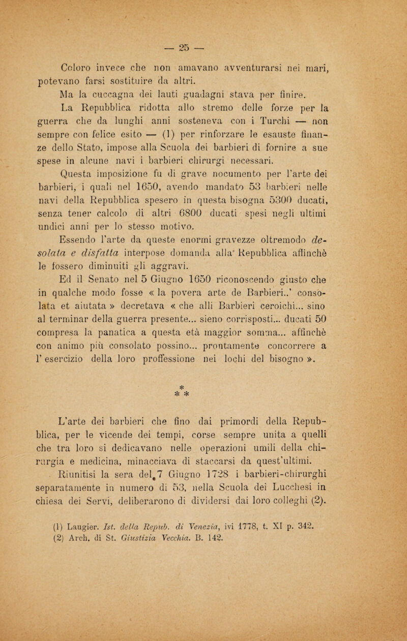 Coloro invece che non amavano avventurarsi nei mari, potevano farsi sostituire da altri. Ma la cuccagna dei lauti guadagni stava per finire. La Repubblica ridotta allo stremo delle forze per la guerra che da lunghi anni sosteneva con i Turchi — non sempre con felice esito — (1) per rinforzare le esauste finan¬ ze dello Stato, impose alla Scuola dei barbieri di fornire a sue spese in alcune navi i barbieri chirurgi necessari. Questa imposizione fu di grave nocumento per l’arte dei barbieri, i quali nel 1650, avendo mandato 53 barbieri nelle navi della Repubblica spesero in questa bisogna 5300 ducati, senza tener calcolo di altri 6800 ducati spesi negli ultimi undici anni per lo stesso motivo. Essendo l’arte da queste enormi gravezze oltremodo de¬ solata e disfatta interpose domanda alla' Repubblica afiìnchè le fossero diminuiti gli aggravi. Ed il Senato nel 5 Giugno 1650 riconoscendo giusto che in qualche modo fosse « la povera arte de Barbieri..’ conso¬ lata et aiutata » decretava « che alli Barbieri ceroichi... sino al ternìinar della guerra presente... sieno corrisposti... ducati 50 compresa la panatica a questa età maggior somma... affinchè con animo più consolato possino... prontamente concorrere a r esercizio della loro proffessione nei lochi del bisogno ». L’arte dei barbieri che fino dai primordi della Repub¬ blica, per le vicende dei tempi, corse sempre unita a quelli che tra loro si dedicavano nelle operazioni umili della chi¬ rurgia e medicina, minacciava di staccarsi da quest’ultirni. Riunitisi la sera del^T Giugno 1728 i barbieri-chirurghi separatamente in numero di 53, nella Scuola dei Lucchesi in chiesa dei Servi, deliberarono di dividersi dai loro colleglli (2). (1) Laugier. Ist. della Repub. di Yenezia^ ivi 1778, t. XI p. 342. (2) Ardi, di St. Giustizia Yecchia. B. 142.