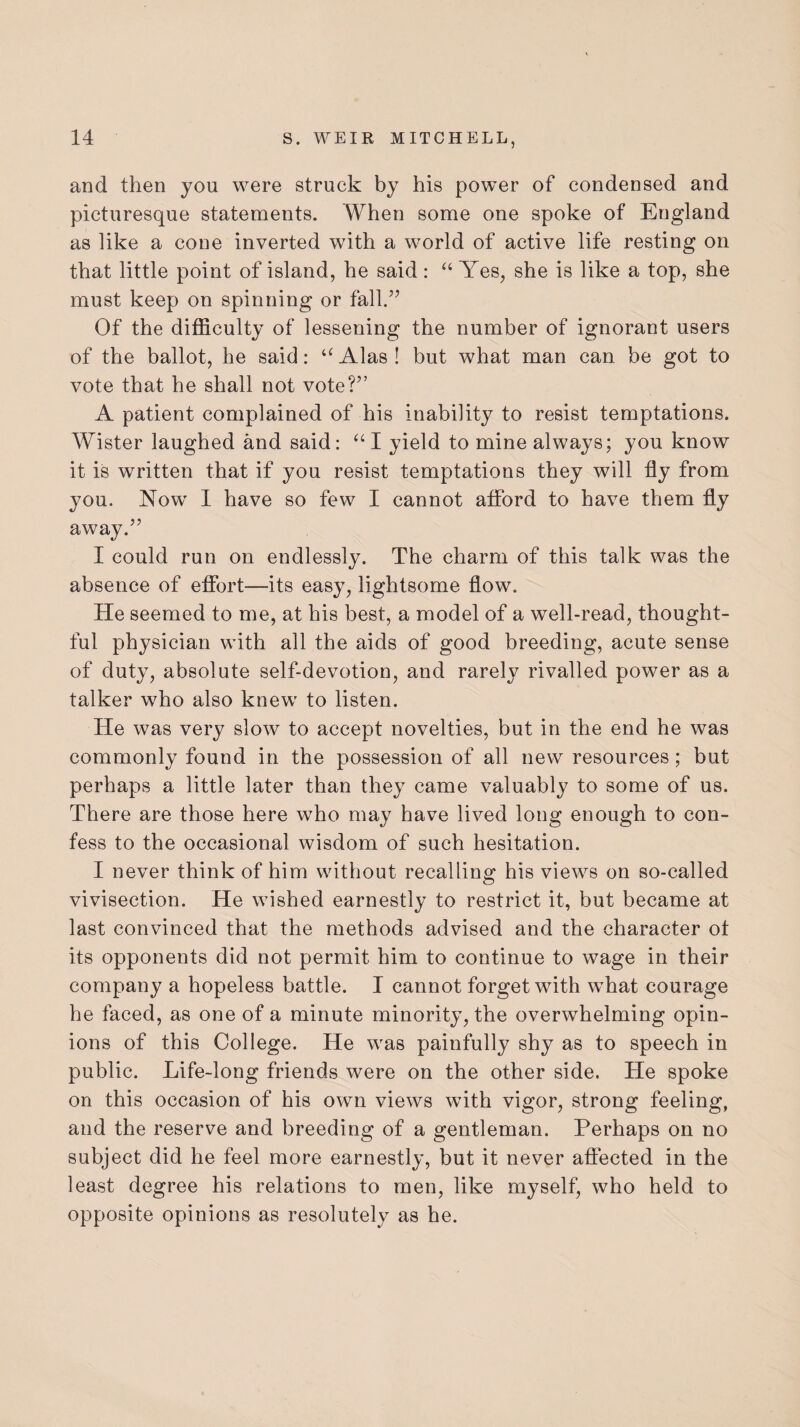 and then you were struck by his power of condensed and picturesque statements. When some one spoke of England as like a cone inverted with a world of active life resting on that little point of island, he said : “ Yes, she is like a top, she must keep on spinning or fall.” Of the difficulty of lessening the number of ignorant users of the ballot, he said: aAlas! but what man can be got to vote that he shall not vote?” A patient complained of his inability to resist temptations. Wister laughed and said: “ I yield to mine always; you know it is written that if you resist temptations they will fly from you. Now 1 have so few I cannot afford to have them fly away.” I could run on endlessly. The charm of this talk was the absence of effort—its easy, lightsome flow. He seemed to me, at his best, a model of a well-read, thought¬ ful physician with all the aids of good breeding, acute sense of duty, absolute self-devotion, and rarely rivalled power as a talker who also knew to listen. He was very slow to accept novelties, but in the end he was commonly found in the possession of all new resources; but perhaps a little later than they came valuably to some of us. There are those here who may have lived long enough to con¬ fess to the occasional wisdom of such hesitation. I never think of him without recalling his views on so-called vivisection. He wished earnestly to restrict it, but became at last convinced that the methods advised and the character of its opponents did not permit him to continue to wage in their company a hopeless battle. I cannot forget with what courage he faced, as one of a minute minority, the overwhelming opin¬ ions of this College. He was painfully shy as to speech in public. Life-long friends were on the other side. He spoke on this occasion of his own views with vigor, strong feeling, and the reserve and breeding of a gentleman. Perhaps on no subject did he feel more earnestly, but it never affected in the least degree his relations to men, like myself, who held to opposite opinions as resolutely as he.