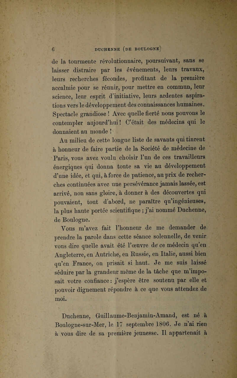 (le la tourmente révolutionnaire, poursuivant, sans se laisser distraire par les événements, leurs travaux, leurs recherches fécondes, profitant de la première accalmie pour se réunir, pour mettre en commun, leur science, leur esprit d’initiative, leurs ardentes aspira¬ tions vers le développement des connaissances humaines. Spectacle grandiose ! Avec quelle fierté nous pouvons le contempler aujourd’hui ! C’était des médecins qui le donnaient au monde ! Au milieu de cette longue liste de savants qui tinrent à honneur de faire partie de la Société de médecine de Paris, vous avez voulu choisir l’un de ces travailleurs énergiques qui donna toute sa vie au développement d’une idée, et qui, à force de patience, au prix de recher¬ ches continuées avec une persévérance jamais lassée, est arrivé, non sans gloire, à donner à des découvertes qui pouvaient, tout d’abord, ne paraître qu’ingénieuses, la plus haute portée scientifique ; j’ai nommé Duchenne, de Boulogne. Vous m’avez fait l’honneur de me demander de prendre la parole dans cette séance solennelle, de venir vous dire quelle avait été l’œuvre de ce médecin qu’en Angleterre, en Autriche, en Russie, en Italie, aussi bien qu’en France, on prisait si haut. Je me suis laisse séduire par la grandeur même de la tâche que m’impo¬ sait votre confiance : j’espère être soutenu par elle et pouvoir dignement répondre à ce que vous attendez de moi. Duchenne, Guillaume-Beujamin-Amand, est né à Boulogne-sur-Mer, le 17 septembre 1806. Je n’ai rien à vous dire de sa première jeunesse. Il appartenait à