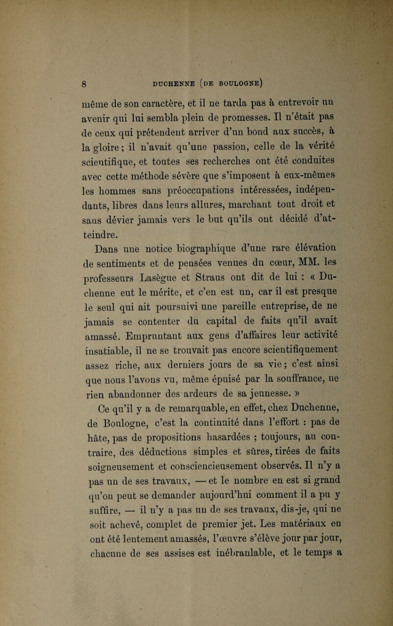 même de son caractère, et il ne tarda pas à entrevoir un avenir qui lui sembla plein de promesses. Il n’était pas de ceux qui prétendent arriver d’un bond aux succès, à la gloire ; il n’avait qu’une passion, celle de la vérité scientifique, et toutes ses recherches ont été conduites avec cette méthode sévère que s’imposent à eux-mêmes les hommes sans préoccupations intéressées, indépen¬ dants, libres dans leurs allures, marchant tout droit et sans dévier jamais vers le but qu’ils ont décidé d’at¬ teindre. Dans une notice biographique d’une rare élévation de sentiments et de pensées venues du cœur, MM. les professeurs Lasègue et Straus ont dit de lui : cc Du- chenne eut le mérite, et c’en est un, car il est presque le seul qui ait poursuivi une pareille entreprise, de ne jamais se contenter du capital de faits qu’il avait amassé. Empruntant aux gens d’affaires leur activité insatiable, il ne se trouvait pas encore scientifiquement assez riche, aux derniers jours de sa vie ; c’est ainsi que nous l’avons vu, même épuisé par la souffrance, ne rien abandonner des ardeurs de sa jeunesse. » Ce qu’il y a de remarquable, en effet, chez Duchenne, de Boulogne, c’est la continuité dans l’effort : pas de hâte, pas de propositions hasardées ; toujours, au con¬ traire, des déductions simples et sûres, tirées de faits soigneusement et consciencieusement observés. Il n’y a pas un de ses travaux, — et le nombre en est si grand qu’on peut se demander aujourd’hui comment il a pu y suffire, — il n’y a pas un de ses travaux, dis-je, qui ne soit achevé, complet de premier jet. Les matériaux eu ont été lentement amassés, l’œuvre s’élève jour par jour, chacune de ses assises est inébranlable, et le temps a