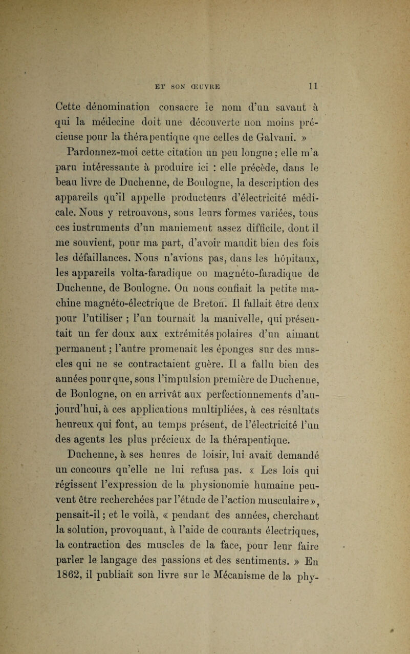 Cette dénomination consacre le nom d’un savant à qui la médecine doit une découverte non moins pré¬ cieuse pour la thérapeutique que celles de Galvani. » Pardonnez-moi cette citation un peu longue ; elle m’a paru intéressante à produire ici : elle précède, dans le beau livre de Duchenne, de Boulogne, la description des appareils qu’il appelle producteurs d’électricité médi¬ cale. Nous y retrouvons, sous leurs formes variées, tous ces instruments d’un maniement assez difficile, dont il me souvient, pour ma part, d’avoir maudit bien des fois les défaillances. Nous n’avions pas, dans les hôpitaux, les appareils volta-faradique on magnéto-faradique de Duchenne, de Boulogne. On nous confiait la petite ma¬ chine magnéto-électrique de Breton. Il fallait être deux pour l’utiliser ; l’un tournait la manivelle, qui présen¬ tait un fer doux aux extrémités polaires d’un aimant permanent ; l’autre promenait les éponges sur des mus¬ cles qui ne se contractaient guère. Il a fallu bien des années pour que, sous l’impulsion première de Duchenne, de Boulogne, on en arrivât aux perfectionnements d’au¬ jourd’hui, à ces applications multipliées, à ces résultats heureux qui font, au temps présent, de l’électricité l’un des agents les plus précieux de la thérapeutique. Duchenne, à ses heures de loisir, lui avait demandé un concours qu’elle ne lui refusa pas. c( Les lois qui régissent l’expression de la physionomie humaine peu¬ vent être recherchées par l’étude de l’action musculaire», pensait-il ; et le voilà, « pendant des années, cherchant la solution, provoquant, à l’aide de courants électriques, la contraction des muscles de la face, pour leur faire parler le langage des passions et des sentiments. » Eu 1862, il publiait son livre sur le Mécanisme de la phy- *