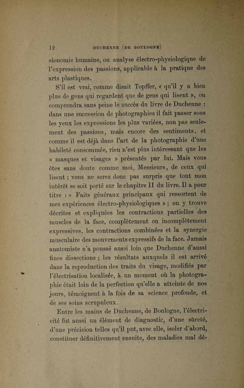 sionomie humaine, ou analyse électro-physiologique de l’expression des passions, applicable à la pratique des arts plastiques. S’il est vrai, comme disait Topffer, « qu’il y a bien plus de gens qui regardent que de gens qui lisent », on comprendra sans peine le succès du livre de Duchenne : dans une succession de photographies il fait passer sous les yeux les expressions les plus variées, non pas seule¬ ment des passions, mais encore des sentiments, et comme il est déjà dans l’art de la photographie d’une habileté consommée, rien n’est plus intéressant que les « masques et visages » présentés par lui. Mais vous êtes sans doute comme moi, Messieurs, de ceux qui lisent ; vous ne serez donc pas surpris que tout mon intérêt se soit porté sur le chapitre II du livre. Il a pour titre : « Faits généraux principaux qui ressortent de mes expériences électro-physiologiques » ; on y trouve décrites et expliquées les contractions partielles des muscles de la face, complètement ou incomplètement expressives, les contractions combinées et la synergie musculaire des mouvements expressifs de la face. Jamais anatomiste n’a poussé aussi loin que Duchenne d’aussi fines dissections ; les résultats auxquels il est arrive dans la reproduction des traits du visage, modifiés par l’électrisation localisée, à un moment où la photogra¬ phie était loin de la perfection qu’elle a atteinte de nos jours, témoignent à la fois de sa science profonde, et de ses soins scrupuleux. Entre les mains de Duchenne, de Boulogne, l’électri¬ cité fut aussi un élément de diagnostic, d’une sûreté, d’une précision telles qu’il put, avec elle, isoler d’abord, constituer définitivement ensuite, des maladies mal de-