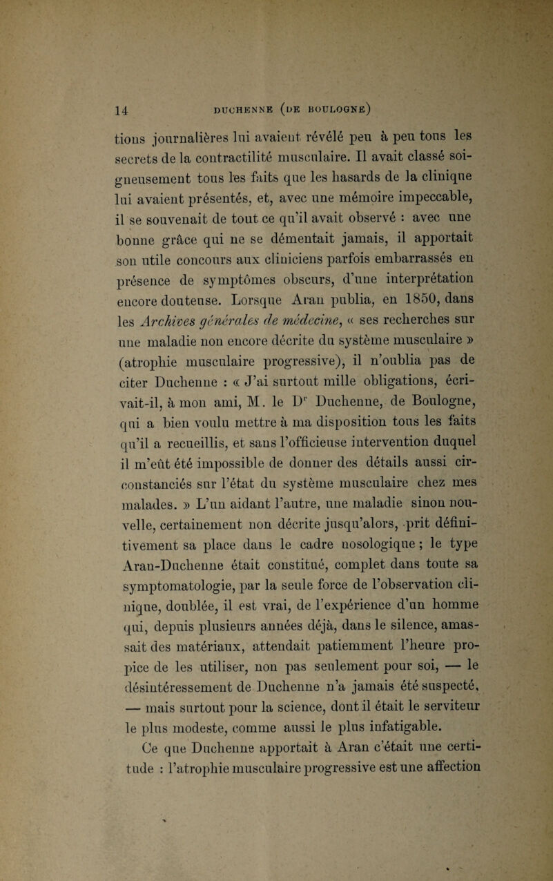 tions journalières lui avaient révélé peu à peu tous les secrets de la contractilité musculaire. Il avait classé soi¬ gneusement tous les faits que les hasards de la clinique lui avaient présentés, et, avec une mémoire impeccable, il se souvenait de tout ce qu’il avait observé : avec une bonne grâce qui ne se démentait jamais, il apportait son utile concours aux cliniciens parfois embarrassés en présence de symptômes obscurs, d’une interprétation encore douteuse. Lorsque Aran publia, en 1850, dans les Archives générales de médecine, « ses recherches sur une maladie non encore décrite du système musculaire )> (atrophie musculaire progressive), il n’oublia pas de citer Duchenne : « J’ai surtout mille obligations, écri¬ vait-il, à mon ami, M. le Dr Duchenne, de Boulogne, qui a bien voulu mettre à ma disposition tous les faits qu’il a recueillis, et sans l’officieuse intervention duquel il m’eût été impossible de donner des détails aussi cir¬ constanciés sur l’état du système musculaire chez mes malades. » L’un aidant l’autre, une maladie sinon nou¬ velle, certainement non décrite jusqu’alors, prit défini¬ tivement sa place dans le cadre nosologique ; le type Aran-Duchenne était constitué, complet dans toute sa symptomatologie, par la seule force de l’observation cli¬ nique, doublée, il est vrai, de l’expérience d’un homme qui, depuis plusieurs années déjà, dans le silence, amas¬ sait des matériaux, attendait patiemment l’heure pro¬ pice de les utiliser, non pas seulement pour soi, — le désintéressement de Duchenne n’a jamais été suspecté, — mais surtout pour la science, dont il était le serviteur le plus modeste, comme aussi le plus infatigable. Ce que Duchenne apportait à Aran c’était une certi¬ tude : l’atrophie musculaire progressive est une affection