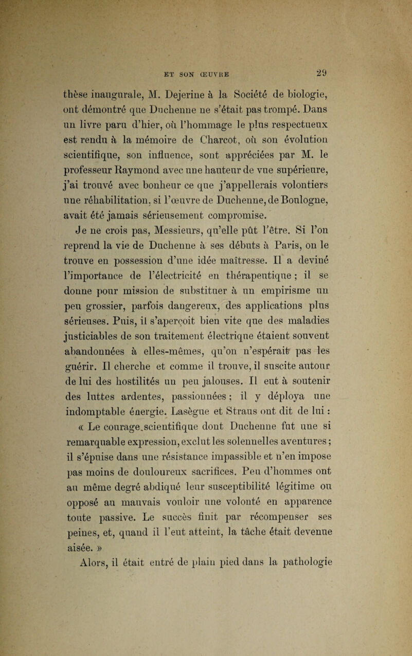 thèse inaugurale, M. Dejerine à la Société de biologie, ont démontré que Duchenne ne s’était pas trompé. Dans un livre paru d’hier, où l’hommage le pins respectueux est rendu à la mémoire de Charcot, où son évolution scientifique, son influence, sont appréciées par M. le professeur Raymond avec une hauteur de vue supérieure, j’ai trouvé avec bonheur ce que j’appellerais volontiers une réhabilitation, si l’œuvre de Duchenne, de Boulogne, avait été jamais sérieusement compromise. Je ne crois pas, Messieurs, qu’elle pût l’être. Si l’on reprend la vie de Duchenne a ses débuts à Paris, on le trouve en possession d’une idée maîtresse. Il a deviné l’importance de l’électricité en thérapeutique ; il se donne pour mission de substituer à un empirisme un peu grossier, parfois dangereux, des applications plus 'h * sérieuses. Puis, il s’aperçoit bien vite que des maladies justiciables de son traitement électrique étaient souvent abandonnées à elles-mêmes, qu’on n’espérait pas les guérir. Il cherche et comme il trouve, il suscite autour de lui des hostilités un peu jalouses. Il eut à soutenir des luttes ardentes, passionnées ; il y déploya une indomptable énergie. Lasègue et Straus ont dit de lui : (< Le courage.scientifique dont Duchenne fut une si remarquable expression, exclut les solennelles aventures ; il s’épuise dans une résistance impassible et n’en impose pas moins de douloureux sacrifices. Peu d’hommes ont au même degré abdiqué leur susceptibilité légitime ou opposé au mauvais vouloir une volonté en apparence toute passive. Le succès finit par récompenser ses peines, et, quand il l’eut atteint, la tâche était devenue aisée. » Alors, il était entré de plain pied dans la pathologie