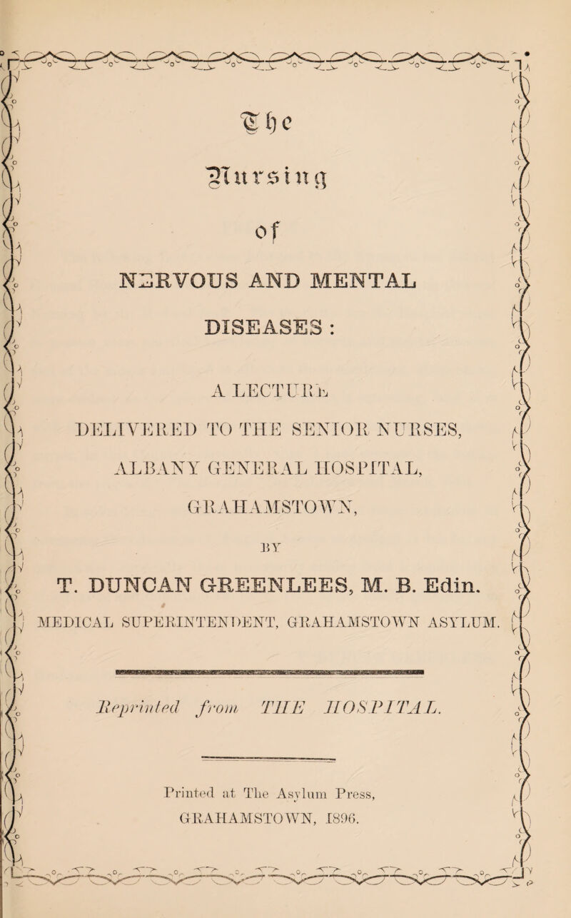 0 -s i| of VI n:;]rvous and mental DISEASES : A LECTUi! 1: DI'TAVIAIJ']!) TO THE SENIOR NURSES. Al ALBANY GENIRIAL HOSPITAL fV GllAHAMSTOWX BY fV T. DUNCAN GREENLEES, M. B. Edin. YIEDICAL SUPEKINTENDENT, GRAHAYTSTOWN ASY^LEYI. Vf IV IhqyrlntpcJ from THE JLOSPITAL Printed at Tlie Asvlum Press, c-' ' GKAEAYISTOWN, 1896. 'N''G