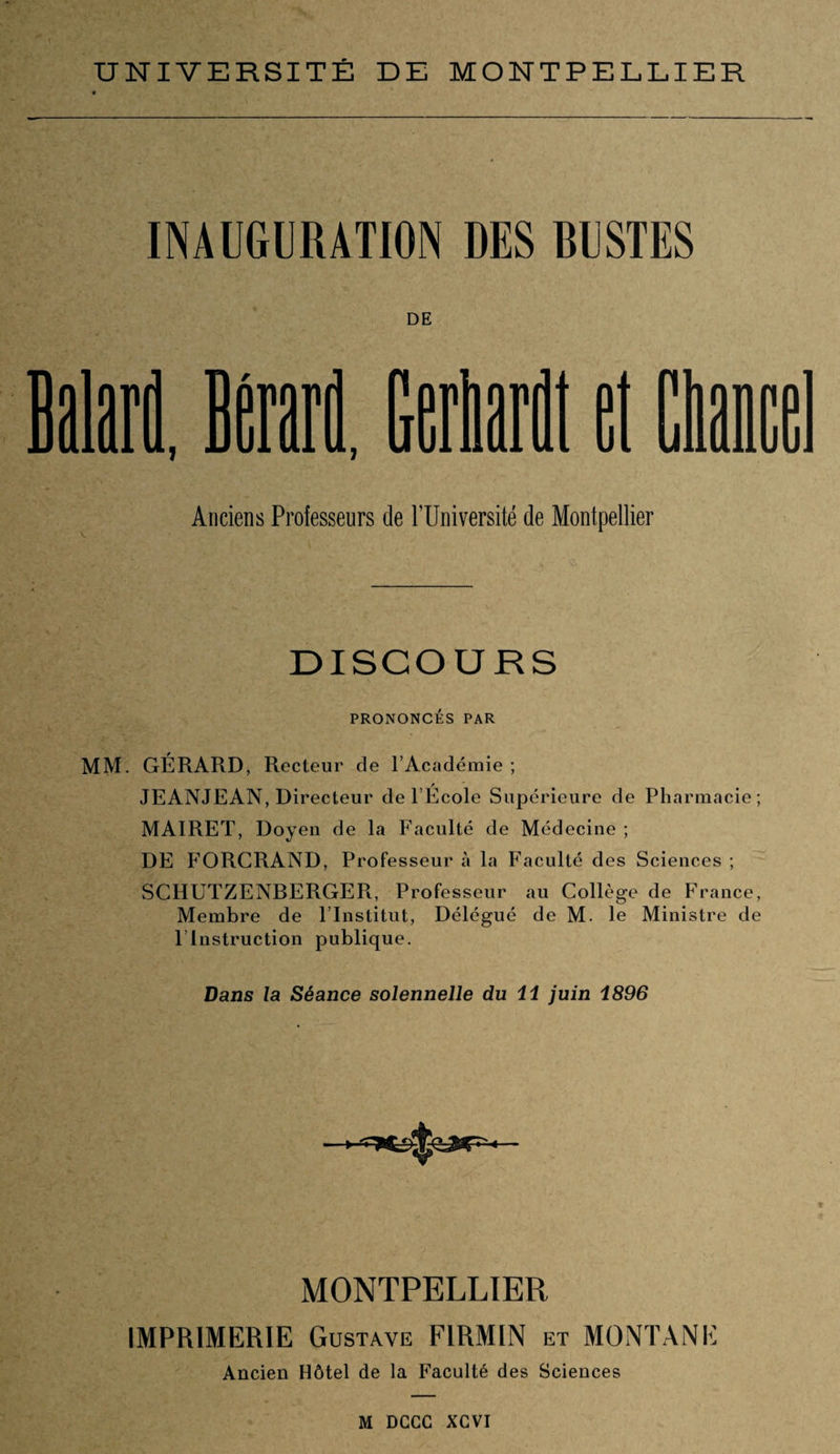 INAUGURATION DES BUSTES DE MM 1 ■i i j Anciens Professeurs de l’Université de Montpellier DISCOURS PRONONCÉS PAR MM. GÉRARD, Recteur de l’Académie ; / JEANJEAN, Directeur de l’Ecole Supérieure de Pharmacie ; MAIRET, Doyen de la Faculté de Médecine ; DE FORCRAND, Professeur à la Faculté des Sciences ; SCHUTZENBERGER, Professeur au Collège de France, Membre de l’Institut, Délégué de M. le Ministre de l’Instruction publique. Dans la Séance solennelle du 11 juin 1896 MONTPELLIER IMPRIMERIE Gustave F1RMIN et MONTANE Ancien Hôtel de la Faculté des Sciences