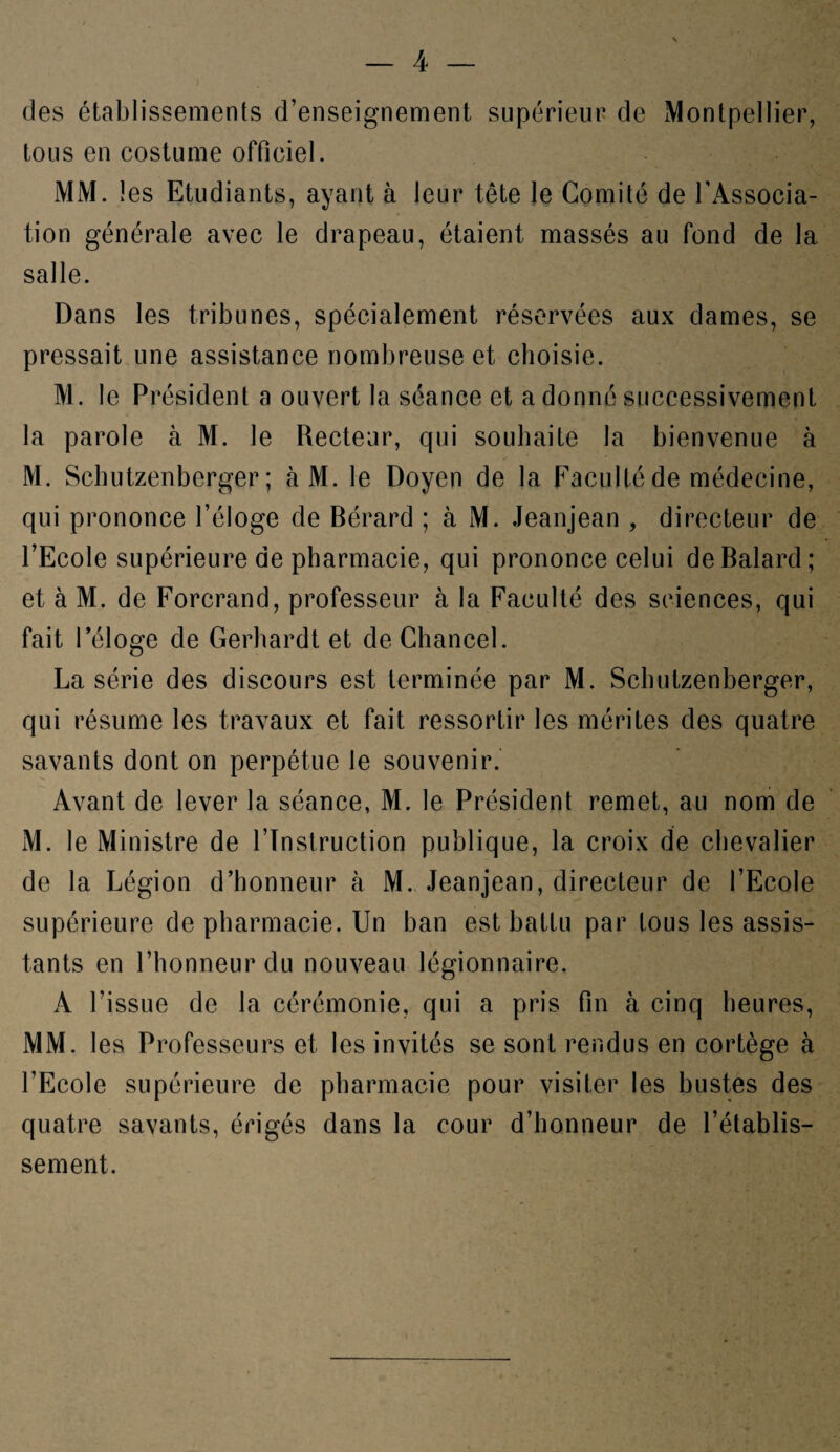 des établissements d’enseignement supérieur de Montpellier, tous en costume officiel. MM. 1 es Etudiants, ayant à leur tête le Comité de l’Associa¬ tion générale avec le drapeau, étaient massés au fond de la salle. Dans les tribunes, spécialement réservées aux dames, se pressait une assistance nombreuse et choisie. M. le Président a ouvert la séance et a donné successivement la parole à M. le Recteur, qui souhaite la bienvenue à M. Schutzenberger ; àM. le Doyen de la Faculté de médecine, qui prononce l’éloge de Bérard ; à M. Jeanjean , directeur de l’Ecole supérieure de pharmacie, qui prononce celui deBalard; et à M. de Forcrand, professeur à la Faculté des sciences, qui fait l’éloge de Gerhardt et de Chancel. La série des discours est terminée par M. Schutzenberger, qui résume les travaux et fait ressortir les mérites des quatre savants dont on perpétue le souvenir. Avant de lever la séance, M. le Président remet, au nom de M. le Ministre de l’Instruction publique, la croix de chevalier de la Légion d’honneur h M. Jeanjean, directeur de l’Ecole supérieure de pharmacie. Un ban est battu par tous les assis¬ tants en l’honneur du nouveau légionnaire. A l’issue de la cérémonie, qui a pris fin à cinq heures, MM. les Professeurs et les invités se sont rendus en cortège à l’Ecole supérieure de pharmacie pour visiter les bustes des quatre savants, érigés dans la cour d’honneur de l’établis¬ sement.