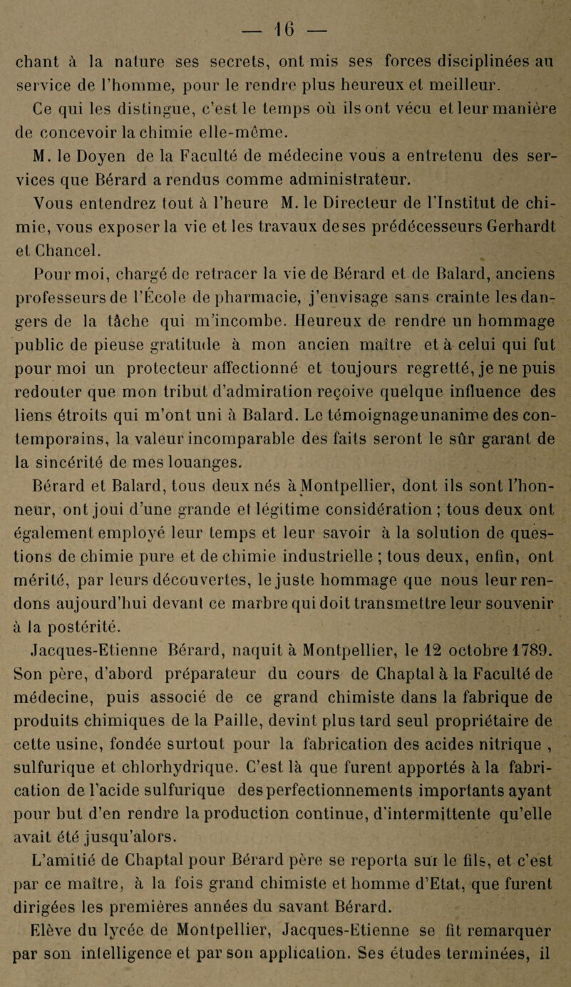 -16- chant à la nature ses secrets, ont mis ses forces disciplinées an service de l’homme, pour le rendre plus heureux et meilleur. Ce qui les distingue, c’est le temps où ils ont vécu et leur manière de concevoir la chimie elle-même. M. le Doyen de la Faculté de médecine vous a entretenu des ser¬ vices que Bérard a rendus comme administrateur. Vous entendrez tout à l’heure M. le Directeur de l'Institut de chi¬ mie, vous exposer la vie et les travaux de ses prédécesseurs Gerhardt et Chancel. Pour moi, chargé de retracer la vie de Bérard et de Balard, anciens professeurs de l’École de pharmacie, j’envisage sans crainte les dan¬ gers de la tâche qui m’incombe. Heureux de rendre un hommage public de pieuse gratitude à mon ancien maître et à celui qui fut pour moi un protecteur affectionné et toujours regretté, je ne puis redouter que mon tribut d’admiration reçoive quelque influence des liens étroits qui m’ont uni à Balard. Le témoignageunanime des con¬ temporains, la valeur incomparable des faits seront le sûr garant de la sincérité de mes louanges. Bérard et Balard, tous deux nés à Montpellier, dont ils sont l’hon¬ neur, ont joui d’une grande et légitime considération; tous deux ont également employé leur temps et leur savoir à la solution de ques¬ tions de chimie pure et de chimie industrielle ; tous deux, enfin, ont mérité, par leurs découvertes, le juste hommage que nous leur ren¬ dons aujourd’hui devant ce marbre qui doit transmettre leur souvenir à la postérité. Jacques-Etienne Bérard, naquit à Montpellier, le 12 octobre 1789. Son père, d’abord préparateur du cours de Chaptal à la Faculté de médecine, puis associé de ce grand chimiste dans la fabrique de produits chimiques de la Paille, devint plus tard seul propriétaire de cette usine, fondée surtout pour la fabrication des acides nitrique , sulfurique et chlorhydrique. C’est là que furent apportés à la fabri¬ cation de l’acide sulfurique des perfectionnements importants ayant pour but d’en rendre la production continue, d’intermittente qu’elle avait été jusqu’alors. L’amitié de Chaptal pour Bérard père se reporta sur le fils, et c’est par ce maître, à la fois grand chimiste et homme d’Etat, que furent dirigées les premières années du savant Bérard. Elève du lycée de Montpellier, Jacques-Etienne se fit remarquer par son intelligence et par son application. Ses études terminées, il