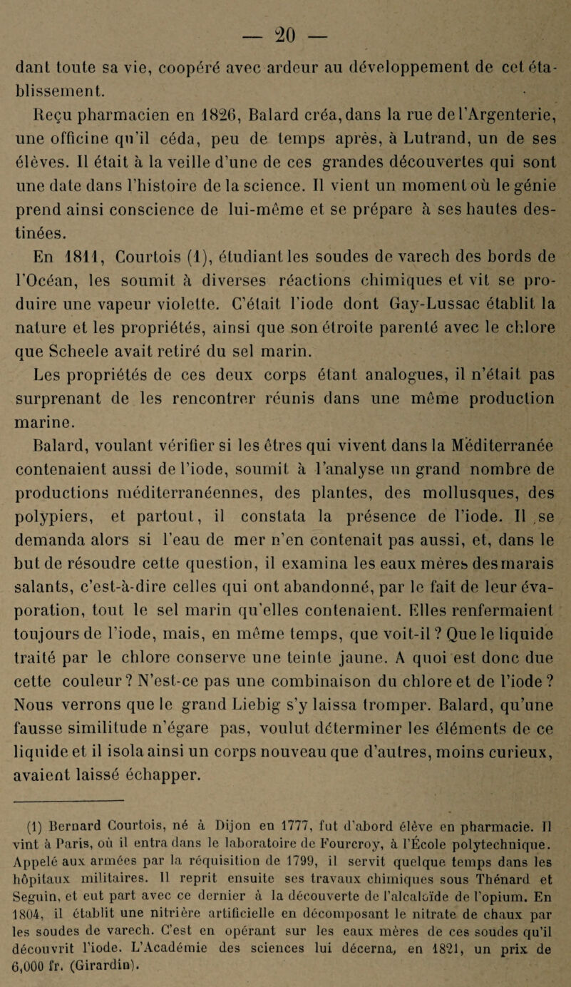 dant toute sa vie, coopéré avec ardeur au développement de cet éta¬ blissement. Reçu pharmacien en 1826, Balard créa, dans la rue de l’Argenterie, une officine qu’il céda, peu de temps après, à Lutrand, un de ses élèves. Il était à la veille d’une de ces grandes découvertes qui sont une date dans l’histoire de la science. Il vient un moment où le génie prend ainsi conscience de lui-mème et se prépare à ses hautes des¬ tinées. En 1811, Courtois (1), étudiant les soudes de varech des bords de l’Océan, les soumit à diverses réactions chimiques et vit se pro¬ duire une vapeur violette. C’était l’iode dont Gay-Lussac établit la nature et les propriétés, ainsi que son étroite parenté avec le chlore que Scheele avait retiré du sel marin. Les propriétés de ces deux corps étant analogues, il n’était pas surprenant de les rencontrer réunis dans une meme production marine. Balard, voulant vérifier si les êtres qui vivent dans la Méditerranée contenaient aussi de l’iode, soumit à l’analyse un grand nombre de productions méditerranéennes, des plantes, des mollusques, des polypiers, et partout, il constata la présence de l’iode. Il se demanda alors si l’eau de mer n’en contenait pas aussi, et, dans le but de résoudre cette question, il examina les eaux mères des marais salants, c’est-à-dire celles qui ont abandonné, par le fait de leur éva¬ poration, tout le sel marin qu’elles contenaient. Elles renfermaient toujours de l’iode, mais, en même temps, que voit-il ? Que le liquide traité par le chlore conserve une teinte jaune. A quoi est donc due cette couleur? N’est-ce pas une combinaison du chlore et de l’iode? Nous verrons que le grand Liebig s’y laissa tromper. Balard, qu’une fausse similitude n’égare pas, voulut déterminer les éléments de ce liquide et il isola ainsi un corps nouveau que d’autres, moins curieux, avaient laissé échapper. (1) Bernard Courtois, né à Dijon en 1777, fut d’abord élève en pharmacie. Il vint à Paris, où il entra dans le laboratoire de Fourcroy, à l’École polytechnique. Appelé aux armées par la réquisition de 1799, il servit quelque temps dans les hôpitaux militaires. Il reprit ensuite ses travaux chimiques sous Thénard et Seguin, et eut part avec ce dernier à la découverte de l’alcaloïde de l’opium. En 1804, il établit une nitrière artificielle en décomposant le nitrate de chaux par les soudes de varech. C’est en opérant sur les eaux mères de ces soudes qu’il découvrit l’iode. L’Académie des sciences lui décerna, en 1821, un prix de 6,000 fr. (Girardin).