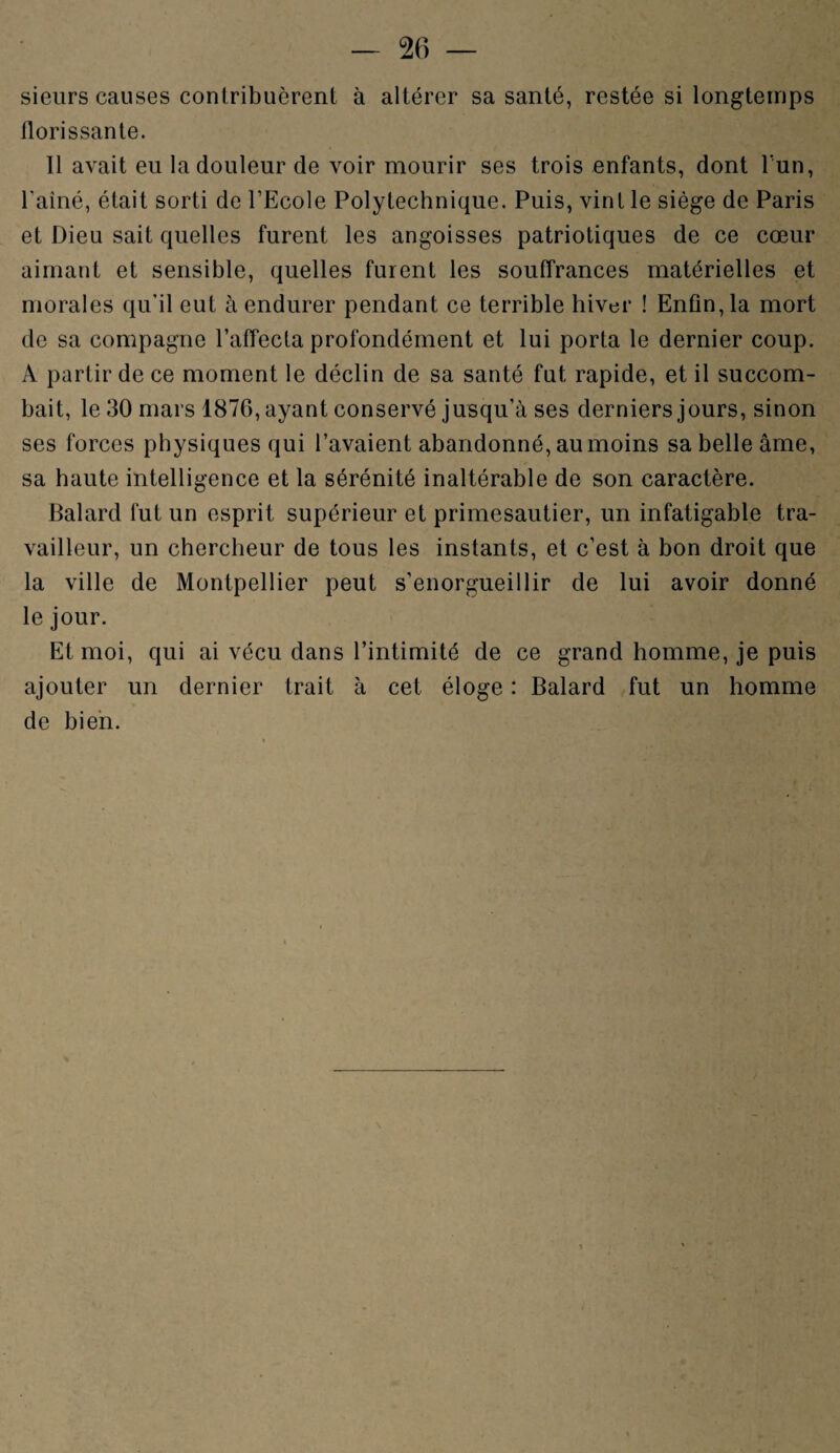 sieurs causes contribuèrent à altérer sa santé, restée si longtemps florissante. 11 avait eu la douleur de voir mourir ses trois enfants, dont l'un, l’ainé, était sorti de l’Ecole Polytechnique. Puis, vint le siège de Paris et Dieu sait quelles furent les angoisses patriotiques de ce cœur aimant et sensible, quelles furent les souffrances matérielles et morales qu’il eut à endurer pendant ce terrible hiver ! Enfin, la mort de sa compagne l’affecta profondément et lui porta le dernier coup. A partir de ce moment le déclin de sa santé fut rapide, et il succom¬ bait, le 30 mars 1876, ayant conservé jusqu’à ses derniers jours, sinon ses forces physiques qui l’avaient abandonné, au moins sa belle âme, sa haute intelligence et la sérénité inaltérable de son caractère. Balard fut un esprit supérieur et primesautier, un infatigable tra¬ vailleur, un chercheur de tous les instants, et c’est à bon droit que la ville de Montpellier peut s’enorgueillir de lui avoir donné le jour. Et moi, qui ai vécu dans l’intimité de ce grand homme, je puis ajouter un dernier trait à cet éloge : Balard fut un homme de bien.