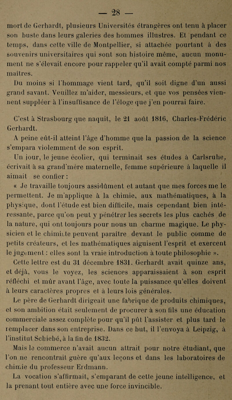 mort de Gerhardt, plusieurs Universités étrangères ont tenu à placer son buste dans leurs galeries des hommes illustres. Et pendant ce temps, dans celte ville de Montpellier, si attachée pourtant à des souvenirs universitaires qui sont son histoire môme, aucun monu¬ ment ne s’élevait encore pour rappeler qu’il avait compté parmi nos maîtres. Du moins si l'hommage vient tard, qu’il soit digne d’un aussi grand savant. Veuillez m’aider, messieurs, et que vos pensées vien¬ nent suppléer à l’insuffisance de l’éloge que j’en pourrai faire. C’est à Strasbourg que naquit, le 21 août 1816, Charles-Frédéric Gerhardt. A peine eût-il atteint l’âge d’homme que la passion de la science s’empara violemment de son esprit. Un jour, le jeune écolier, qui terminait ses études à Carlsruhe, écrivait à sa grand'mère maternelle, femme supérieure à laquelle il aimait seconder: « Je travaille toujours assidûment et autant que mes forces me le permettent. Je m'applique à la chimie, aux mathématiques, à la physique, dont l’étude est bien difficile, mais cependant bien inté¬ ressante, parce qu’on peut y pénétrer les secrets les plus cachés de la nature, qui ont toujours pour nous un charme magique. Le phy¬ sicien et le chimiste peuvent paraître devant le public comme de petits créateurs, et les mathématiques aiguisent l’esprit et exercent le jugement : elles sont la vraie introduction à toute philosophie ». Cette lettre est du 31 décembre 1831. Gerhardt avait quinze ans, et déjà, vous le voyez, les sciences apparaissaient à son esprit réfléchi et mûr avant l’âge, avec toute la puissance qu’elles doivent à leurs caractères propres el à leurs lois générales. Le père de Gerhardt dirigeait une fabrique de produits chimiques, et son ambition était seulement de procurer à son fils une éducation commerciale assez complète pour qu’il pût l'assister et plus tard le remplacer dans son entreprise. Dans ce but, il l’envoya à Leipzig, à l’institut Schiebé, à la fin de 1832. Mais le commerce n’avait aucun attrait pour notre étudiant, que l’on ne rencontrait guère qu’aux leçons et dans les laboratoires de chimie du professeur Erdmann. La vocation s’affirmait, s’emparant de cette jeune intelligence, et la prenant tout entière avec une force invincible.