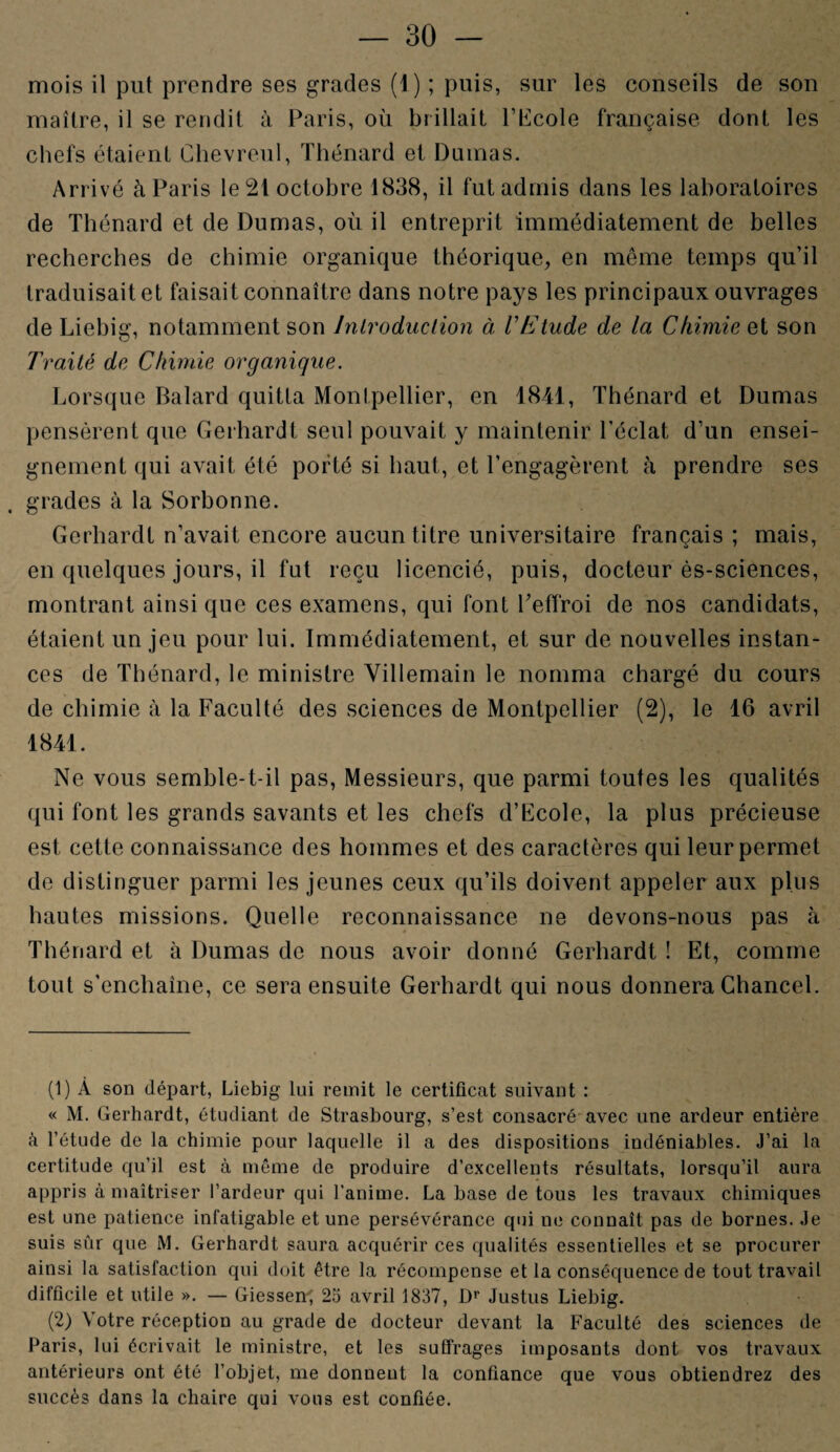 mois il put prendre ses grades (4) ; puis, sur les conseils de son maître, il se rendit à Paris, où brillait l’Ecole française dont les chefs étaient Chevreul, Thénard et Damas. Arrivé à Paris le 21 octobre 1838, il fut admis dans les laboratoires de Thénard et de Dumas, où il entreprit immédiatement de belles recherches de chimie organique théorique, en même temps qu’il traduisait et faisait connaître dans notre pays les principaux ouvrages de Liebig, notamment son Introduction à l'Etude de la Chimie ai son Traité de Chimie organique. Lorsque Balard quitta Montpellier, en 1841, Thénard et Dumas pensèrent que Gerhardt seul pouvait y maintenir l’éclat, d’un ensei¬ gnement qui avait été porté si haut, et l’engagèrent à prendre ses grades à la Sorbonne. Gerhardt n’avait encore aucun titre universitaire français ; mais, en quelques jours, il fut reçu licencié, puis, docteur ès-sciences, montrant ainsique ces examens, qui font l’effroi de nos candidats, étaient un jeu pour lui. Immédiatement, et sur de nouvelles instan¬ ces de Thénard, le ministre Villemain le nomma chargé du cours de chimie à la Faculté des sciences de Montpellier (2), le 16 avril 1841. Ne vous semble-t-il pas, Messieurs, que parmi toutes les qualités qui font les grands savants et les chefs d’Ecole, la plus précieuse est cette connaissance des hommes et des caractères qui leur permet de distinguer parmi les jeunes ceux qu’ils doivent appeler aux plus hautes missions. Quelle reconnaissance ne devons-nous pas à Thénard et à Dumas de nous avoir donné Gerhardt ! Et, comme tout s’enchaîne, ce sera ensuite Gerhardt qui nous donnera Chancel. (1) A son départ, Liebig lui remit le certificat suivant : « M. Gerhardt, étudiant de Strasbourg, s’est consacré avec une ardeur entière à l’étude de la chimie pour laquelle il a des dispositions indéniables. J’ai la certitude qu’il est à même de produire d’excellents résultats, lorsqu’il aura appris à maîtriser l’ardeur qui l’anime. La base de tous les travaux chimiques est une patience infatigable et une persévérance qui ne connaît pas de bornes. Je suis sûr que M. Gerhardt saura acquérir ces qualités essentielles et se procurer ainsi la satisfaction qui doit être la récompense et la conséquence de tout travail difficile et utile ». — Giessen-, 25 avril 1837, D1 2' Justus Liebig. (2) ^ otre réception au grade de docteur devant la Faculté des sciences de Paris, lui écrivait le ministre, et les suffrages imposants dont vos travaux antérieurs ont été l’objet, me donnent la confiance que vous obtiendrez des succès dans la chaire qui vous est confiée.