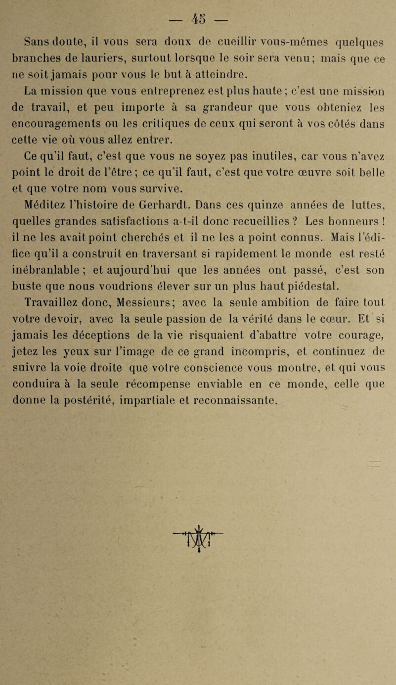 Sans doute, il vous sera doux de cueillir vous-mêmes quelques branches de lauriers, surtout lorsque le soir sera venu; mais que ce ne soit jamais pour vous le but à atteindre. La mission que vous entreprenez est plus haute ; c’est une mission de travail, et peu importe à sa grandeur que vous obteniez les encouragements ou les critiques de ceux qui seront à vos côtés dans cette vie où vous allez entrer. Ce qu’il faut, c’est que vous ne soyez pas inutiles, car vous n’avez point le droit de l’être ; ce qu’il faut, c’est que votre œuvre soit belle et que votre nom vous survive. Méditez l’histoire de Gerhardt. Dans ces quinze années de luttes, quelles grandes satisfactions a-t-il donc recueillies? Les honneurs ! il ne les avait point cherchés et il ne les a point connus. Mais l'édi¬ fice qu’il a construit en traversant si rapidement le monde est resté inébranlable ; et aujourd’hui que les années ont passé, c’est son buste que nous voudrions élever sur un plus haut piédestal. Travaillez donc, Messieurs; avec la seule ambition de faire tout votre devoir, avec la seule passion de la vérité dans le cœur. Et si jamais les déceptions de la vie risquaient d’abattre votre courage, jetez les yeux sur l’image de ce grand incompris, et continuez de suivre la voie droite que votre conscience vous montre, et qui vous conduira à la seule récompense enviable en ce monde, celle que donne la postérité, impartiale et reconnaissante.