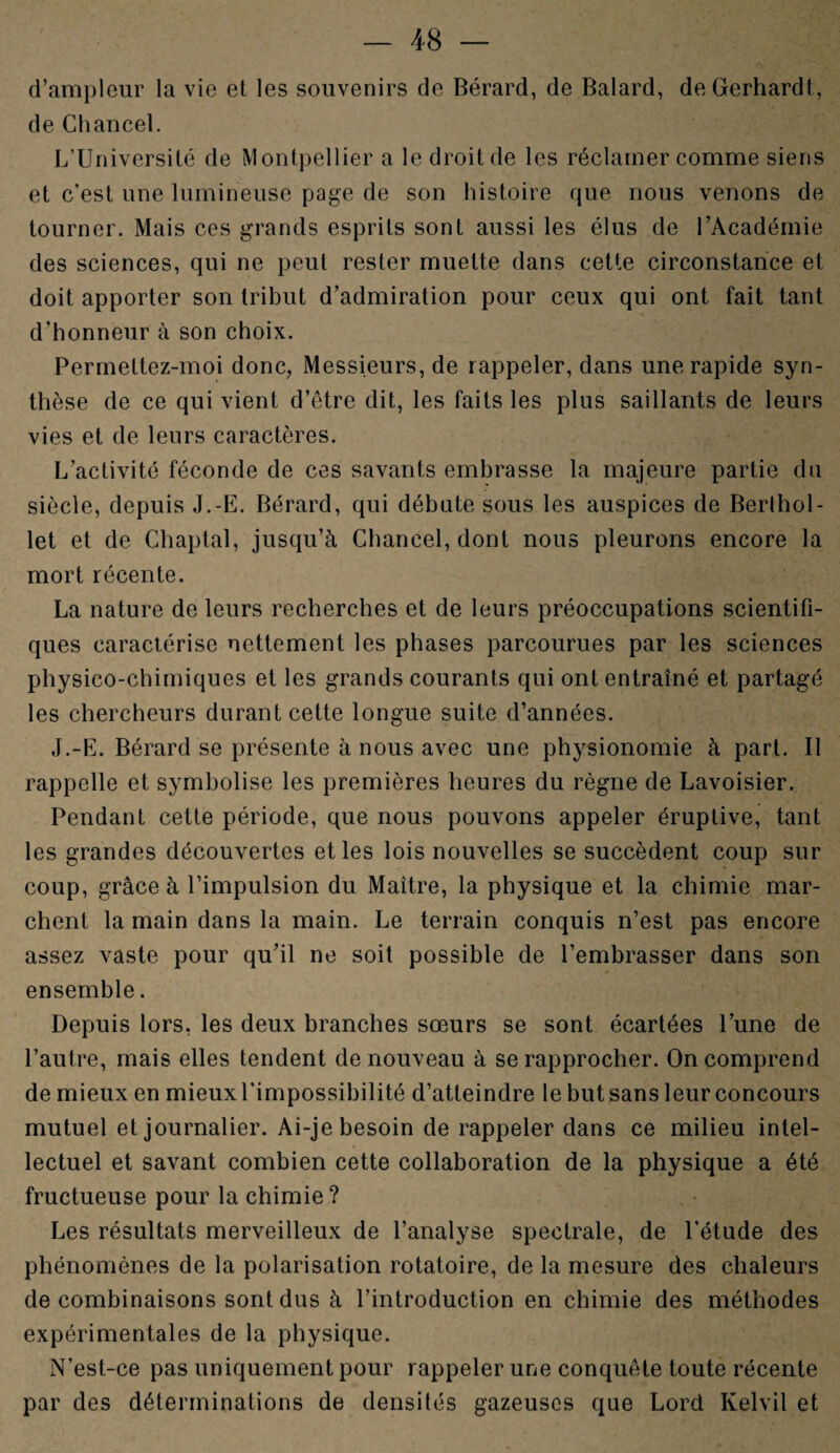 d’ampleur la vie et les souvenirs de Bérard, de Balard, deGerhardt, de Chancel. L’Université de Montpellier a le droit de les réclamer comme siens et c’est une lumineuse page de son histoire que nous venons de tourner. Mais ces grands esprits sont aussi les élus de l’Académie des sciences, qui ne peut rester muette dans cette circonstance et doit apporter son tribut d’admiration pour ceux qui ont fait tant d’honneur à son choix. Permeltez-moi donc, Messieurs, de rappeler, dans une rapide syn¬ thèse de ce qui vient d’être dit, les faits les plus saillants de leurs vies et de leurs caractères. L’activité féconde de ces savants embrasse la majeure partie dn siècle, depuis J.-E. Bérard, qui débute sous les auspices de Berlhol- let et de Chaptal, jusqu’à Chancel, dont nous pleurons encore la mort récente. La nature de leurs recherches et de leurs préoccupations scientifi¬ ques caractérise nettement les phases parcourues par les sciences physico-chimiques et les grands courants qui ont entraîné et partagé les chercheurs durant cette longue suite d’années. J.-E. Bérard se présente à nous avec une physionomie à part. Il rappelle et symbolise les premières heures du règne de Lavoisier. Pendant cette période, que nous pouvons appeler éruptive, tant les grandes découvertes et les lois nouvelles se succèdent coup sur coup, grâce à l’impulsion du Maître, la physique et la chimie mar¬ chent la main dans la main. Le terrain conquis n’est pas encore assez vaste pour qu’il ne soit possible de l’embrasser dans son ensemble. Depuis lors, les deux branches sœurs se sont écartées l’une de l’autre, mais elles tendent de nouveau à se rapprocher. On comprend de mieux en mieux l'impossibilité d’atteindre le but sans leur concours mutuel et journalier. Ai-je besoin de rappeler dans ce milieu intel¬ lectuel et savant combien cette collaboration de la physique a été fructueuse pour la chimie? Les résultats merveilleux de l’analyse spectrale, de l’étude des phénomènes de la polarisation rotatoire, de la mesure des chaleurs de combinaisons sont dus à l’introduction en chimie des méthodes expérimentales de la physique. N’est-ce pas uniquement pour rappeler une conquête toute récente par des déterminations de densités gazeuses que Lord Ivelvil et