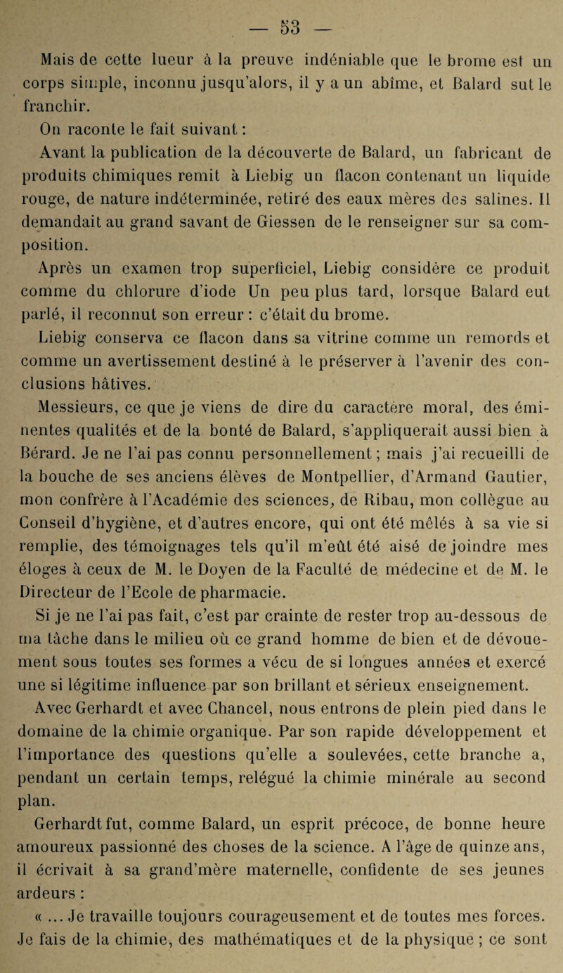 Mais de cette lueur à la preuve indéniable que le brome est un corps simple, inconnu jusqu’alors, il y a un abîme, et Balard sut le franchir. On raconte le fait suivant : Avant la publication de la découverte de Balard, un fabricant de produits chimiques remit à Liebig un flacon contenant un liquide rouge, de nature indéterminée, retiré des eaux mères des salines. Il demandait au grand savant de Giessen de le renseigner sur sa com¬ position. Après un examen trop superficiel, Liebig considère ce produit comme du chlorure d’iode Un peu plus tard, lorsque Balard eut parlé, il reconnut son erreur : c’était du brome. Liebig conserva ce flacon dans sa vitrine comme un remords et comme un avertissement destiné à le préserver à l’avenir des con¬ clusions hâtives. Messieurs, ce que je viens de dire du caractère moral, des émi¬ nentes qualités et de la bonté de Balard, s’appliquerait aussi bien à Bérard. Je ne l’ai pas connu personnellement; mais j’ai recueilli de la bouche de ses anciens élèves de Montpellier, d’Armand Gautier, mon confrère à l’Académie des sciences, de Ribau, mon collègue au Conseil d’hygiène, et d’autres encore, qui ont été mêlés à sa vie si remplie, des témoignages tels qu’il m’eût été aisé de joindre mes éloges à ceux de M. le Doyen de la Faculté de médecine et de M. le Directeur de l’Ecole de pharmacie. Si je ne l’ai pas fait, c’est par crainte de rester trop au-dessous de ma tâche dans le milieu où ce grand homme de bien et de dévoue¬ ment sous toutes ses formes a vécu de si longues années et exercé une si légitime influence par son brillant et sérieux enseignement. Avec Gerhardt et avec Chancel, nous entrons de plein pied dans le domaine de la chimie organique. Par son rapide développement et l’importance des questions qu’elle a soulevées, cette branche a, pendant un certain temps, relégué la chimie minérale au second plan. Gerhardt fut, comme Balard, un esprit précoce, de bonne heure amoureux passionné des choses de la science. A l’âge de quinze ans, il écrivait à sa grand’mère maternelle, confidente de ses jeunes ardeurs : « ... Je travaille toujours courageusement et de toutes mes forces. Je fais de la chimie, des mathématiques et de la physique ; ce sont