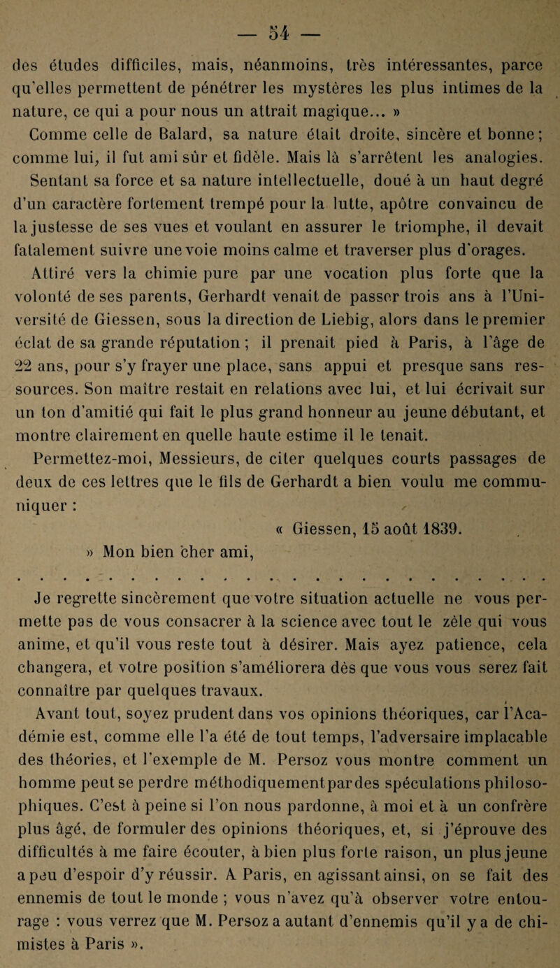 des études difficiles, mais, néanmoins, très intéressantes, parce qu’elles permettent de pénétrer les mystères les plus intimes de la nature, ce qui a pour nous un attrait magique... » Comme celle de Balard, sa nature était droite, sincère et bonne; comme lui, il fut ami sur et fidèle. Mais là s’arrêtent les analogies. Sentant sa force et sa nature intellectuelle, doué à un haut degré d’un caractère fortement trempé pour la lutte, apôtre convaincu de la justesse de ses vues et voulant en assurer le triomphe, il devait fatalement suivre une voie moins calme et traverser plus d’orages. Attiré vers la chimie pure par une vocation plus forte que la volonté de ses parents, Gerhardt venait de passer trois ans à l’Uni¬ versité de Giessen, sous la direction de Liebig, alors dans le premier éclat de sa grande réputation ; il prenait pied à Paris, à l’âge de 22 ans, pour s’y frayer une place, sans appui et presque sans res¬ sources. Son maître restait en relations avec lui, et lui écrivait sur un ton d’amitié qui fait le plus grand honneur au jeune débutant, et montre clairement en quelle haute estime il le tenait. Permettez-moi, Messieurs, de citer quelques courts passages de deux de ces lettres que le fils de Gerhardt a bien voulu me commu¬ niquer : « Giessen, 15 août 1839. » Mon bien cher ami, Je regrette sincèrement que votre situation actuelle ne vous per¬ mette pas de vous consacrer à la science avec tout le zèle qui vous anime, et qu’il vous reste tout à désirer. Mais ayez patience, cela changera, et votre position s’améliorera dès que vous vous serez fait connaître par quelques travaux. i Avant tout, soyez prudent dans vos opinions théoriques, car l’Aca¬ démie est, comme elle l’a été de tout temps, l’adversaire implacable des théories, et l’exemple de M. Persoz vous montre comment un homme peut se perdre méthodiquementpardes spéculations philoso¬ phiques. C’est à peine si l’on nous pardonne, à moi et à un confrère plus âgé, de formuler des opinions théoriques, et, si j’éprouve des difficultés à me faire écouter, à bien plus forte raison, un plus jeune a peu d’espoir d’y réussir. A Paris, en agissant ainsi, on se fait des ennemis de tout le monde ; vous n’avez qu’à observer votre entou¬ rage : vous verrez que M. Persoz a autant d’ennemis qu’il y a de chi¬ mistes à Paris ».