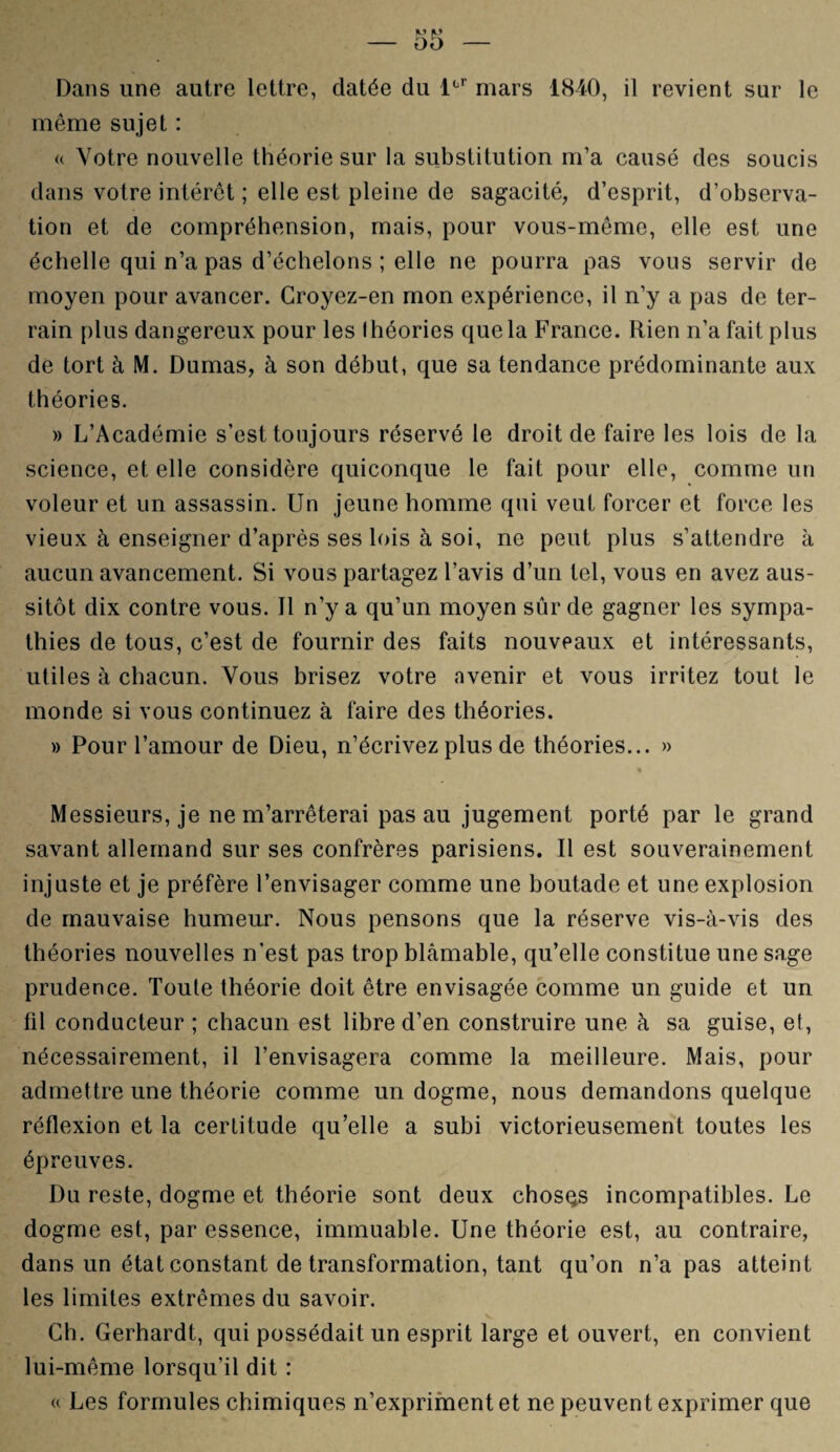 Dans une autre lettre, datée du lüF mars 1840, il revient sur le même sujet : « Votre nouvelle théorie sur la substitution m’a causé des soucis dans votre intérêt ; elle est pleine de sagacité, d’esprit, d’observa¬ tion et de compréhension, mais, pour vous-même, elle est une échelle qui n’a pas d’échelons ; elle ne pourra pas vous servir de moyen pour avancer. Croyez-en mon expérience, il n’y a pas de ter¬ rain plus dangereux pour les Ihéories que la France. Rien n’a fait plus de tort à M. Dumas, à son début, que sa tendance prédominante aux théories. » L’Académie s’est toujours réservé le droit de faire les lois de la science, et elle considère quiconque le fait pour elle, comme un voleur et un assassin. Un jeune homme qui veut forcer et force les vieux à enseigner d’après ses lois à soi, ne peut plus s’attendre à aucun avancement. Si vous partagez l’avis d’un tel, vous en avez aus¬ sitôt dix contre vous. Il n’y a qu’un moyen sûr de gagner les sympa¬ thies de tous, c’est de fournir des faits nouveaux et intéressants, utiles à chacun. Vous brisez votre avenir et vous irritez tout le monde si vous continuez à faire des théories. » Pour l’amour de Dieu, n’écrivez plus de théories... » * Messieurs, je ne m’arrêterai pas au jugement porté par le grand savant allemand sur ses confrères parisiens. Il est souverainement injuste et je préfère l’envisager comme une boutade et une explosion de mauvaise humeur. Nous pensons que la réserve vis-à-vis des théories nouvelles n’est pas trop blâmable, qu’elle constitue une sage prudence. Toute théorie doit être envisagée comme un guide et un fil conducteur ; chacun est libre d’en construire une à sa guise, et, nécessairement, il l’envisagera comme la meilleure. Mais, pour admettre une théorie comme un dogme, nous demandons quelque réflexion et la certitude qu’elle a subi victorieusement toutes les épreuves. Du reste, dogme et théorie sont deux chosçs incompatibles. Le dogme est, par essence, immuable. Une théorie est, au contraire, dans un état constant de transformation, tant qu’on n’a pas atteint les limites extrêmes du savoir. Ch. Gerhardt, qui possédait un esprit large et ouvert, en convient lui-même lorsqu’il dit : « Les formules chimiques n’expriment et ne peuvent exprimer que