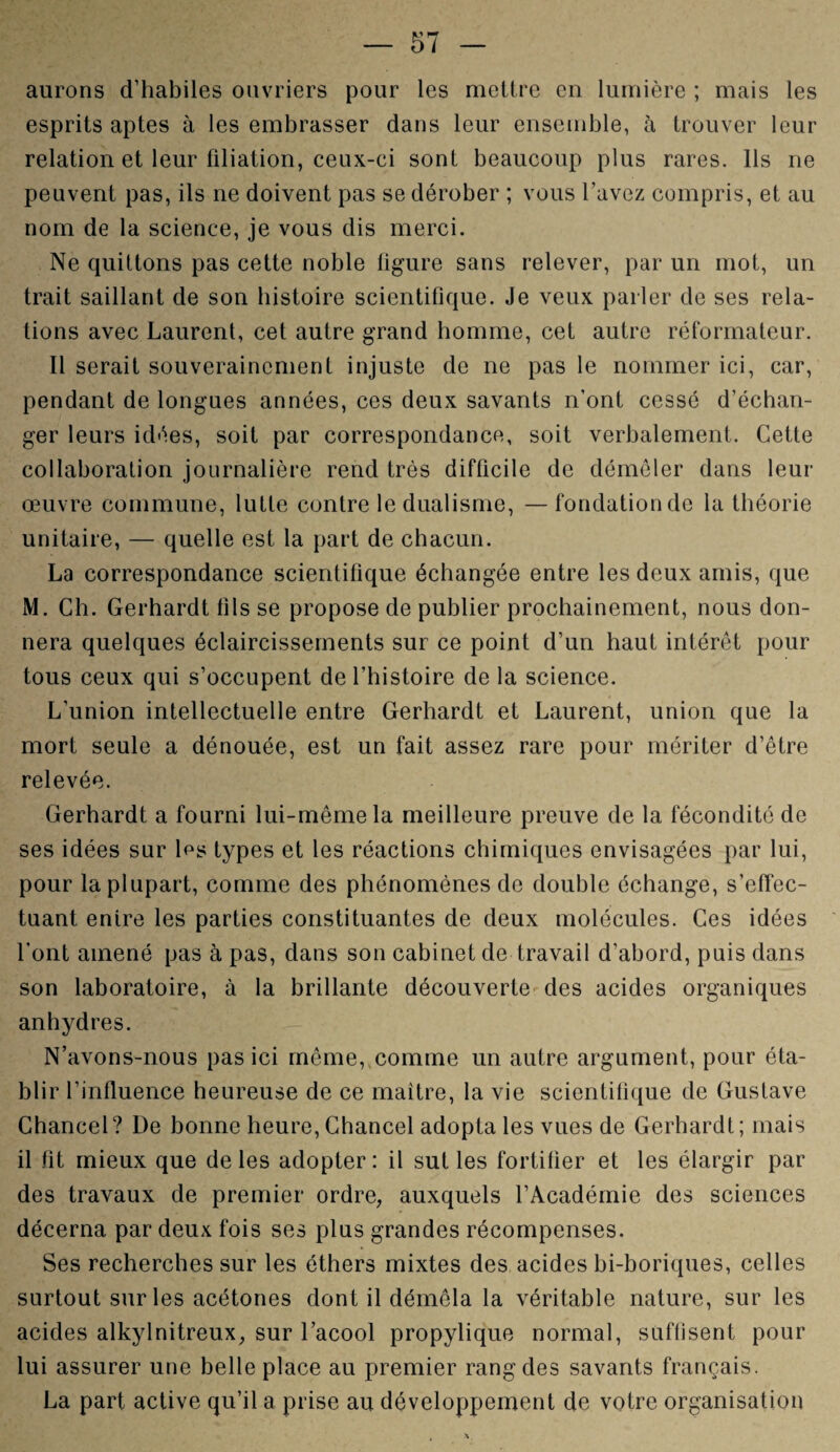 aurons d’habiles ouvriers pour les mettre en lumière ; mais les esprits aptes à les embrasser dans leur ensemble, à trouver leur relation et leur filiation, ceux-ci sont beaucoup plus rares. Ils ne peuvent pas, ils ne doivent pas se dérober ; vous l’avez compris, et au nom de la science, je vous dis merci. Ne quittons pas cette noble figure sans relever, par un mot, un trait saillant de son histoire scientifique. Je veux parler de ses rela¬ tions avec Laurent, cet autre grand homme, cet autre réformateur. Il serait souverainement injuste de ne pas le nommer ici, car, pendant de longues années, ces deux savants n’ont cessé d’échan¬ ger leurs idées, soit par correspondance, soit verbalement. Cette collaboration journalière rend très difficile de démêler dans leur œuvre commune, lutte contre le dualisme, —fondation de la théorie unitaire, — quelle est la part de chacun. La correspondance scientifique échangée entre les deux amis, que M. Ch. Gerhardt fils se propose de publier prochainement, nous don¬ nera quelques éclaircissements sur ce point d’un haut intérêt pour tous ceux qui s’occupent de l’histoire de la science. L'union intellectuelle entre Gerhardt et Laurent, union que la mort seule a dénouée, est un fait assez rare pour mériter d’être relevée. Gerhardt a fourni lui-même la meilleure preuve de la fécondité de ses idées sur l^s types et les réactions chimiques envisagées par lui, pour la plupart, comme des phénomènes de double échange, s’effec¬ tuant entre les parties constituantes de deux molécules. Ces idées l'ont amené pas à pas, dans son cabinet de travail d’abord, puis dans son laboratoire, à la brillante découverte des acides organiques anhydres. N’avons-nous pas ici même, comme un autre argument, pour éta¬ blir l’influence heureuse de ce maître, la vie scientifique de Gustave Chancel? De bonne heure, Chancel adopta les vues de Gerhardt; mais il fit mieux que de les adopter: il sut les fortifier et les élargir par des travaux de premier ordre, auxquels l’Académie des sciences décerna par deux fois ses plus grandes récompenses. Ses recherches sur les éthers mixtes des acides bi-boriques, celles surtout sur les acétones dont il démêla la véritable nature, sur les acides alkylnitreux, sur l’acool propylique normal, suflisent pour lui assurer une belle place au premier rang des savants français. La part active qu’il a prise au développement de votre organisation