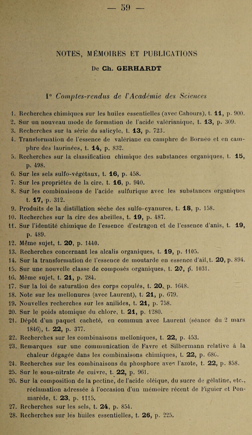 NOTES, MÉMOIRES ET PUBLICATIONS De Ch. GERHARDT 1° Comptes-rendus de /’Académie des Sciences 1. Recherches chimiques sur les huiles essentielles (avec Cahours), t. 11, p. 900. 2. Sur un nouveau mode de formation de l’acide valérianique, t. 13, p. 309. 3. Recherches sur la série du salicyle, t. 13, p. 723. 4. Transformation de l’essence de valériane en camphre de Bornéo et en cam¬ phre des laurinées, t. 14, p. 832. 5. Recherches sur la classification chimique des substances organiques, t. 15, p. 498. 6. Sur les sels sulfo-végétaux, t. 16, p. 458. 7. Sur les propriétés de la cire, t. 16, p. 940. 8. Sur les combinaisons de l’acide sulfurique avec les substances organiques t. 17, p. 312. 9. Produits de la distillation sèche des sulfo-cyanures, t. 18, p. 158. 10. Recherches sur la cire des abeilles, t. 19, p. 487. 11. Sur l’identité chimique de l’essence d’estragon et de l’essence d’anis, t. 19, p. 489. 12. Même sujet, t. 20, p. 1440. 13. Recherches concernant les alcalis organiques, t. 19, p. 1105. 14. Sur la transformation de l’essence de moutarde en essence d’ail, t. 20, p. 894. 15. Sur une nouvelle classe de composés organiques, t. 20, [5. 1031. 16. Même sujet, t. 21, p. 284. 17. Sur la loi de saturation des corps copulés, t. 20, p. 1648. 18. Note sur les mellonures (avec Laurent), t. 21, p. 679. 19. Nouvelles recherches sur les anilides, t. 21, p. 758. 20. Sur le poids atomique du chlore, t. 21, p. 1280. 21. Dépôt d’un paquet cacheté, en commun avec Laurent (séance du 2 mars 1846), t. 22, p. 377. 22. Recherches sur les combinaisons melloniques, t. 22, p. 453. 23. Remarques sur une communication de Favre et Silbermann relative à la chaleur dégagée dans les combinaisons chimiques, t. 22, p. 680. 24. Recherches sur les combinaisons du phosphore avec l’azote, t. 22, p. 858. 25. Sur le sous-nitrate de cuivre, t. 22, p. 961. 26. Sur la composition de la pectine, de l’acide oléique, du sucre de gélatine, etc., réclamation adressée à l’occasion d’un mémoire récent de Figuier et Pon- marède, t. 23, p. 1115. 27. Recherches sur les sels, t. 24, p. 854. 28. Recherches sur les huiles essentielles, t. 26, p. 225.