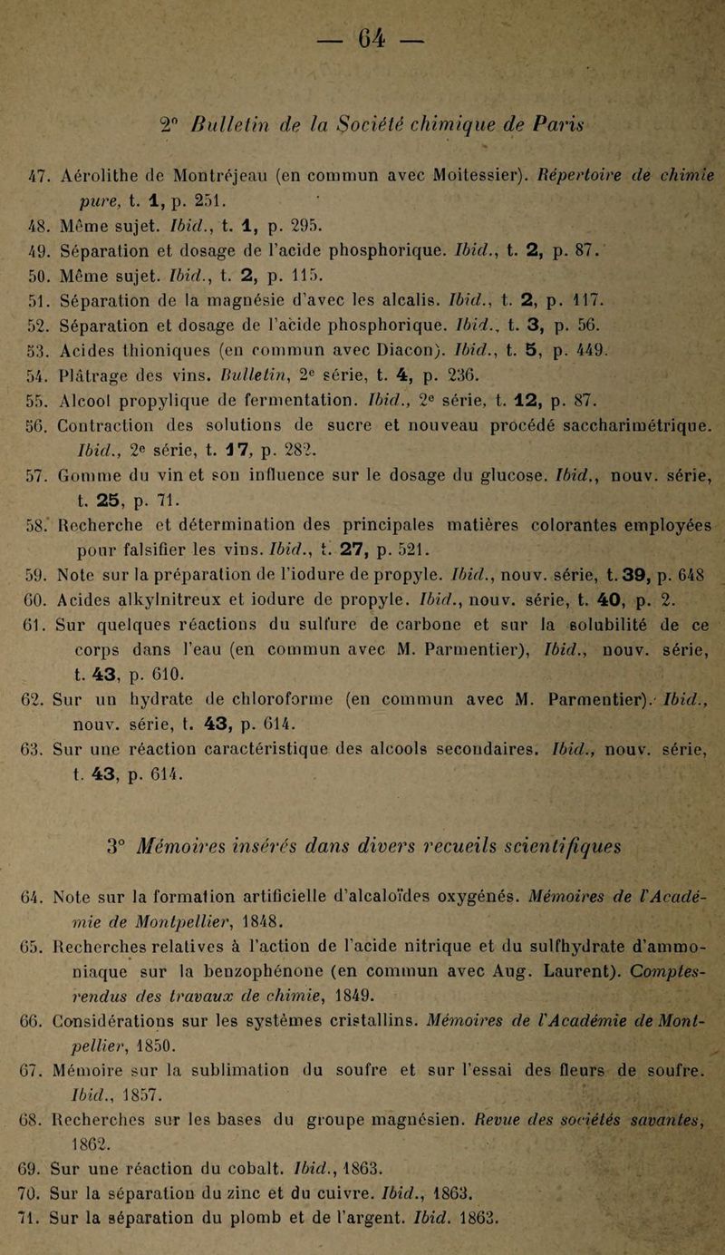(2° Bulletin de la Société chimique de Paris 47. Aérolithe de Montréjeau (en commun avec Moitessier). Répertoire de chimie pure, t. 1, p. 251. 48. Même sujet. Ibid., t. 1, p. 295. 49. Séparation et dosage de l’acide phosphorique. Ibid., t. 2, p. 87. 50. Même sujet. Ibid., t. 2, p. 115. 51. Séparation de la magnésie d’avec les alcalis. Ibid., t. 2, p. 117. 52. Séparation et dosage de l’acide phosphorique. Ibid., t. 3, p. 56. 53. Acides thioniques (en commun avec Diacon). Ibid., t. 5, p. 449. 54. Plâtrage des vins. Bulletin, 2e série, t. 4, p. 236. 55. Alcool propylique de fermentation. Ibid., 2e série, t. 12, p. 87. 56. Contraction des solutions de sucre et nouveau procédé saccharimétrique. Ibid., 2e série, t. M, p. 282. 57. Gomme du vin et son influence sur le dosage du glucose. Ibid., nouv. série, t. 25, p. 71. 58. Recherche et détermination des principales matières colorantes employées pour falsifier les vins. Ibid., t. 27, p. 521. 59. Note sur la préparation de l’iodure de propyle. Ibid., nouv. série, t.39, p. 648 60. Acides alkylnitreux et iodure de propyle. Ibid., nouv. série, t. 40, p. 2. 61. Sur quelques réactions du sulfure de carbone et sur la solubilité de ce corps dans l’eau (en commun avec M. Parmentier), Ibid., nouv. série, t. 43, p. 610. 62. Sur un hydrate de chloroforme (en commun avec M. Parmentier).' Ibid., nouv. série, t. 43, p. 614. 63. Sur une réaction caractéristique des alcools secondaires. Ibid., nouv. série, t. 43, p. 614. 3e Mémoires insérés dans divers recueils scientifiques 64. Note sur la formation artificielle d’alcaloïdes oxygénés. Mémoires de l'Acaclé- mie de Montpellier, 1848. 65. Recherches relatives à l’action de l’acide nitrique et du sulfhydrate d’ammo¬ niaque sur la benzophénone (en commun avec Aug. Laurent). Comptes- rendus des travaux de chimie, 1849. 66. Considérations sur les systèmes cristallins. Mémoires de l'Académie de Mont¬ pellier, 1850. 67. Mémoire sur la sublimation du soufre et sur l’essai des fleurs de soufre. Ibid., 1857. 68. Recherches sur les bases du groupe magnésien. Revue des sociétés savantes, 1862. 69. Sur une réaction du cobalt. Ibid., 1863. 70. Sur la séparation du zinc et du cuivre. Ibid., 1863. 71. Sur la séparation du plomb et de l’argent. Ibid. 1863.