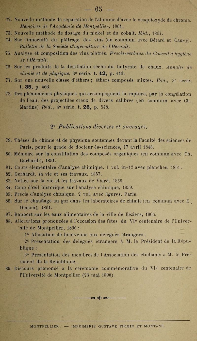 72. Nouvelle méthode de séparation de l’alumine d’avec le sesquioxyde de chrome. Mémoires de l'Académie de Montpellier, 1864. 73. Nouvelle méthode de dosage du nickel et du cobalt. Ibid., 1864. 74. Sur l’innocuité du plâtrage des vins (en commun avec Bérard et Cauvy). Bulletin de la Société d'agriculture de l'Hérault. 75. Analyse et composition des vins plâtrés. Proces-verbaux du Conseil d’hygiène de l'Hérault. 76. Sur les produits de la distillation sèche du butyrate de chaux. Annales de chimie et de physique, 3e série, t. 12, p. 146. 77. Sur une nouvelle classe d’éthers ; éthers composés mixtes. Ibid., 3° série, t. 35, p. 466. 78. Des phénomènes physiques qui accompagnent la rupture, par la congélation de l’eau, des projectiles creux de divers calibres (en commun avec Ch. Martins). Ibid., 4e série, t. 26, p. 548. 2° Publications diverses et ouvrages. 79. Thèses de chimie et de physique soutenues devant la P’aculté des sciences de Paris, pour le grade de docteur ès-sciences, 17 avril 1848. 80. Mémoire sur la constitution des composés organiques (en commun avec Ch. Gerhardt), 1851. 81. Cours élémentaire d’analyse chimique. 1 vol. in-12 avec planches, 1851. 82. Gerhardt, sa vie et ses travaux, 1857. 83. Notice sur la vie et les travaux de Viard, 1858. 84. Coup d’œil historique sur l’analyse chimique, 1859. 85. Précis d’analyse chimique. 2 vol. avec ligures. Paris. 86. Sur le chauffage au gaz dans les laboratoires de chimie (en commun avec E Diacon), 1861. 87. Rapport sur les eaux alimentaires de la ville de Béziers, 1865. 88. Allocutions prononcées à l’occasion des fêtes du VIe centenaire de l’Univer¬ sité de Montpellier, 1890 : 1° Allocution de bienvenue aux délégués étrangers ; 2° Présentation des délégués étrangers à M. le Président de la Répu¬ blique ; 3° Présentation des membres de l’Association des étudiants à M. le Pré¬ sident de la République. 89. Discours prononcé à la cérémonie commémorative du VIe centenaire de l’Université de Montpellier (23 mai 1890). » >k.- MONTPELLIER . IMPRIMERIE GUSTAVE FIRMIN ET MONTANE.