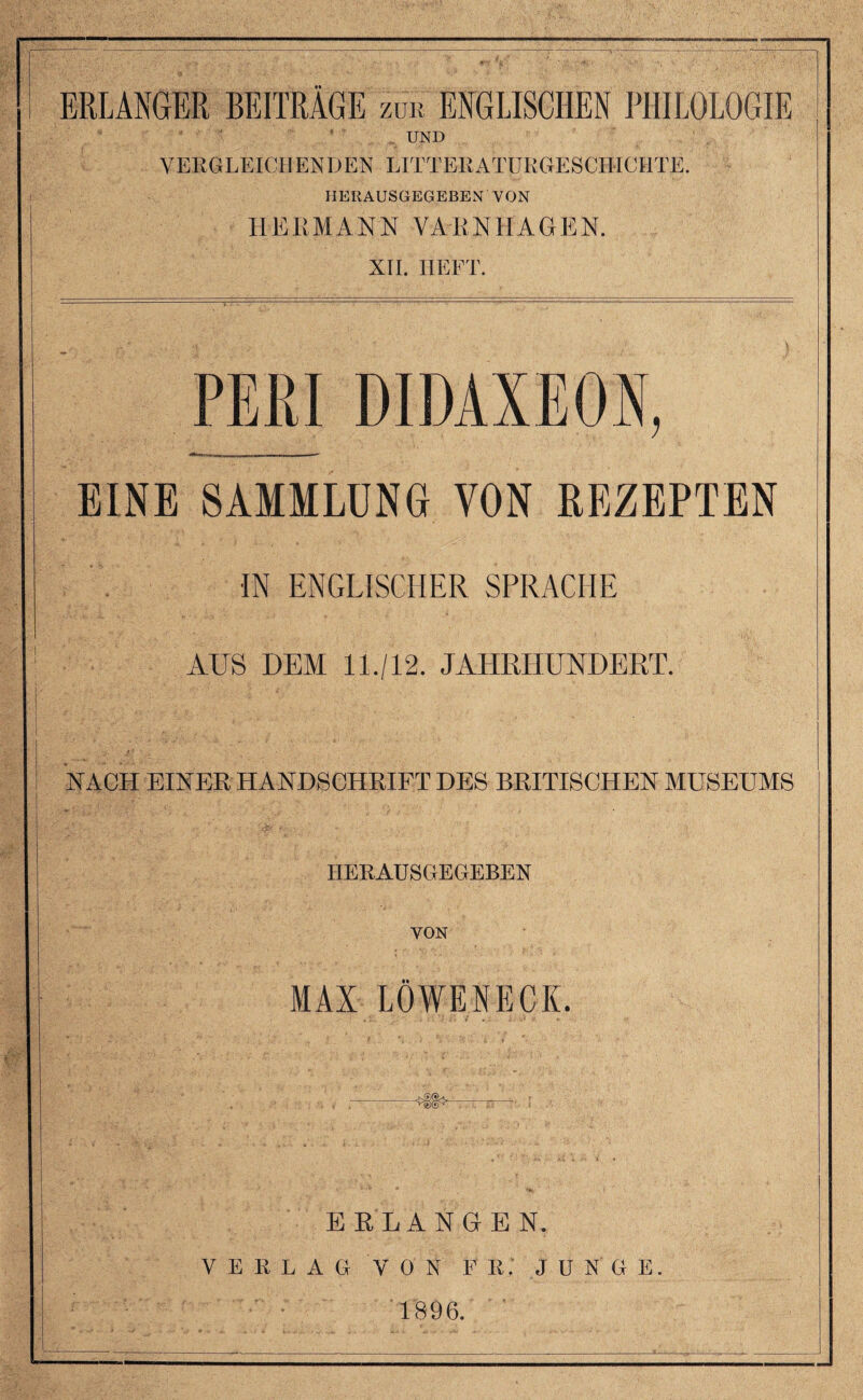 BELANGER BEITRAGE zro ENGLISCHEN PHIEOLOGIE UND VERGLEICHENDEN LITTERATRRGE SCHICHTE. HERAUSGEGEBEN VON HERMANN VAR, Nil A GEN. XII. HEFT. PERI DIDAXEON, EINE SAMHLUNG VON EEZEPTEN •IN ENGLISCHER SPRACHE AUS DEM 11./12. JAHRHUNDERT. NACH EINER HANDBCHRIFT DES BRITISCHEN MUSEUMS HERAUSGEGEBEN VON MAX LOWE NECK. ERLANGEN. VERLAG VON F R. JUNGE 1896.