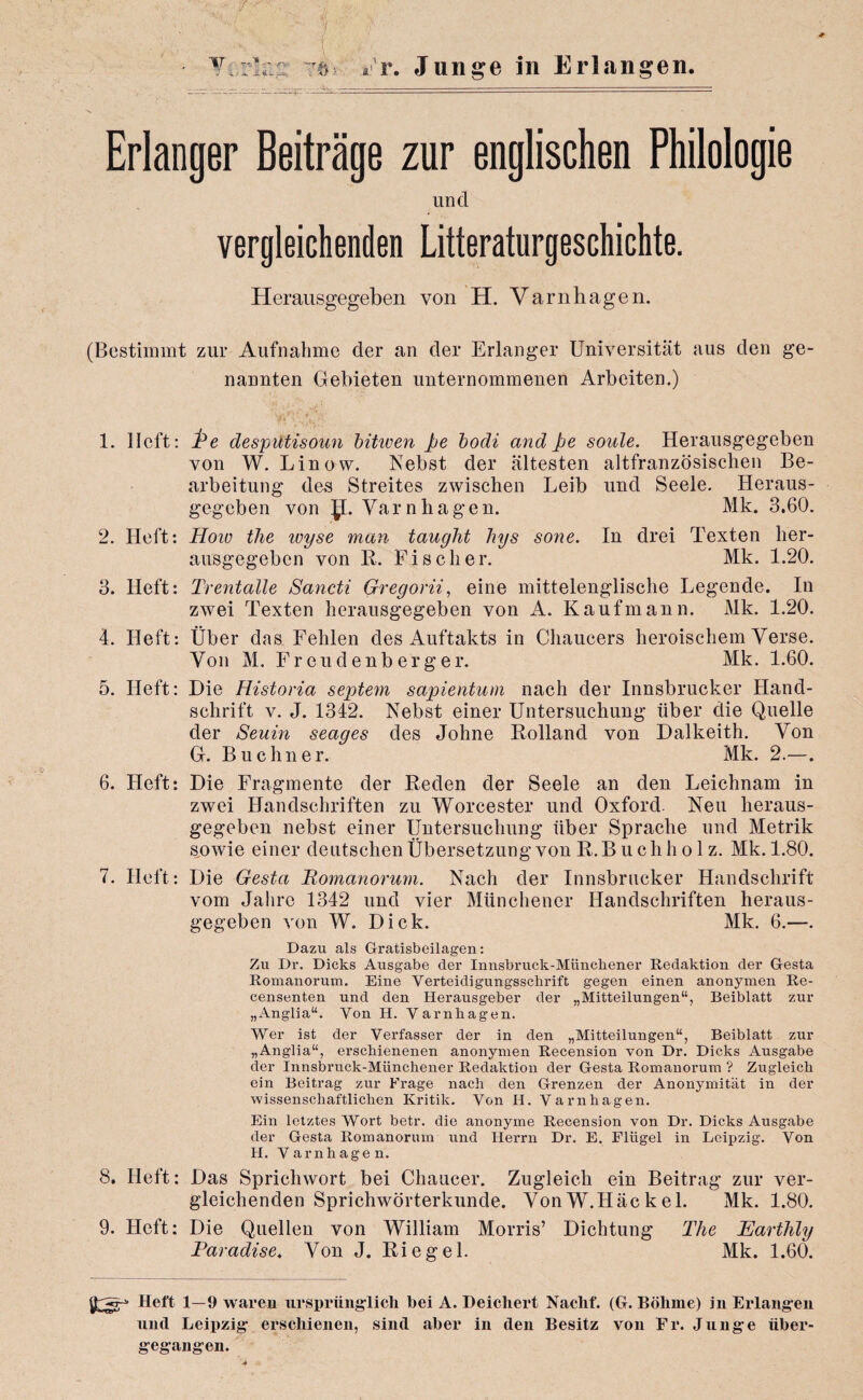 / 17.e> Er. Junge in Erlangen. Erlanger Beitrage zur englischen Philologie und vergleichenden Litteraturgeschichte. Herausgegeben von H. Varnhagen. (Bestimmt zur Aufnatime der an tier Erlanger Universitat aus den ge- nannten Gebleten unternommenen Arbeiten.) 'yVv»J V’,' 1. 11 eft: Pe desputisoun bitiven pe bodi and Pe soule. Herausgegeben von W. Linovv. Nebst der altesten altfranzosischen Be- arbeitung des Streites zwischen Leib und Seele. Heraus¬ gegeben von p. Yarn ha gen. Mk. 3,60. 2. Heft: IIoiu the inyse man taught hys sone. In drei Texten lier- ausgegeben von R. Fischer. Mk. 1.20. 3. Heft: Trentalle Sancti Gregorii, eine mittelenglische Legende. In zwei Texten herausgegeben von A. Kaufmann. Mk. 1.20. 4. Heft: fiber das Fehlen des Auftakts in Chaucers heroischem Verse. Yon M. Frcudenberger. Mk. 1.60. 5. Heft: Die Historia septem sapientum nach der Innsbrucker Hand- schrift v. J. 1342. Nebst einer Untersuchung liber die Quelle der Seuin seages des Johne Holland von Dalkeith. Yon G. Buchner. Mk. 2.—. 6. Heft: Die Fragmente der Reden der Seele an den Leichnam in zwei Handschriften zu Worcester und Oxford. Neu heraus¬ gegeben nebst einer Untersuchung liber Spraclie und Metrik sowie einer deutschen Ubersetzung von R. B u ch h o 1 z. Mk. 1.80. 7. Heft: Die Gesta Romanorum. Nach der Innsbrucker Handschrift vom Jalirc 1342 und vier Miinchener Handschriften heraus¬ gegeben von W. Dick. Mk. 6.—. Dazu als Gratisbeilagen: Zu Dr. Dicks Ausgabe der Innsbruck-Miinchener Redaktion der Gesta Romanorum. Eine Verteidigungsschrift gegen einen anonymen Re- censenten und den Herausgeber der „Mitteilungen“, Beiblatt zur „Anglia“. Von H. Varnbagen. Wer ist der Verfasser der in den „Mitteilungen“, Beiblatt zur „Anglia“, erscbienenen anonymen Recension von Dr. Dicks Ausgabe der Innsbruck-Miinchener Redaktion der Gesta Romanorum ? Zugleich ein Beitrag zur Frage nach den Grenzen der Anonymitat in der wissenschaftlichen Kritik. Von H. Varnhagen. Ein letztes VVoi’t betr. die anonyme Recension von Dr. Dicks Ausgabe der Gesta Romanorum und Herrn Dr. E. Fliigel in Leipzig. Von H. Varnhagen. 8. Heft: Das Sprichwort bei Chaucer. Zugleich ein Beitrag zur ver¬ gleichenden Sprichworterkunde. VonW.Hackel. Mk. 1.80. 9. Heft: Die Quellen von William Morris’ Dichtung The Earthly Paradise. Yon J. Riegel. Mk. 1.60. Heft 1—9 waren urspriinglich bei A. Deicliert Naclif. (G. Bolime) in Erlangen und Leipzig erschienen, sind aber in den Besitz von Er. Junge iiber- gegangen.