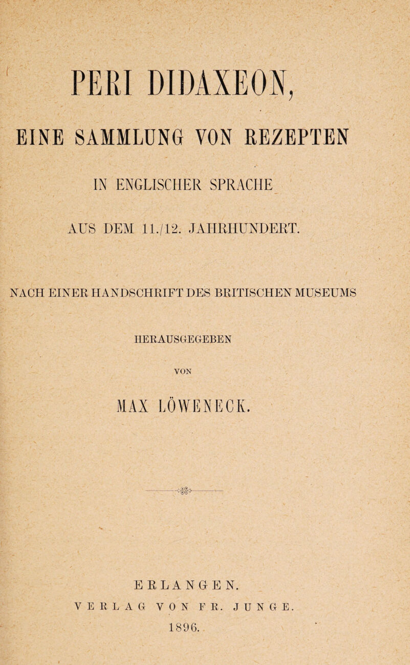 EINE SAMMLUNG YON REZEPTEN IN ENGLISCHER SPRACHE AUS DEM 11./12. JAHRHUNDERT. NACH EINER HANDSCHRIFT DES BRITISCHEN MUSEUMS IIERAUSGEGEBEN YON MAX LOWENECK. ERLANGEN. V E R L A G VON FE. JUNGE. 1896.