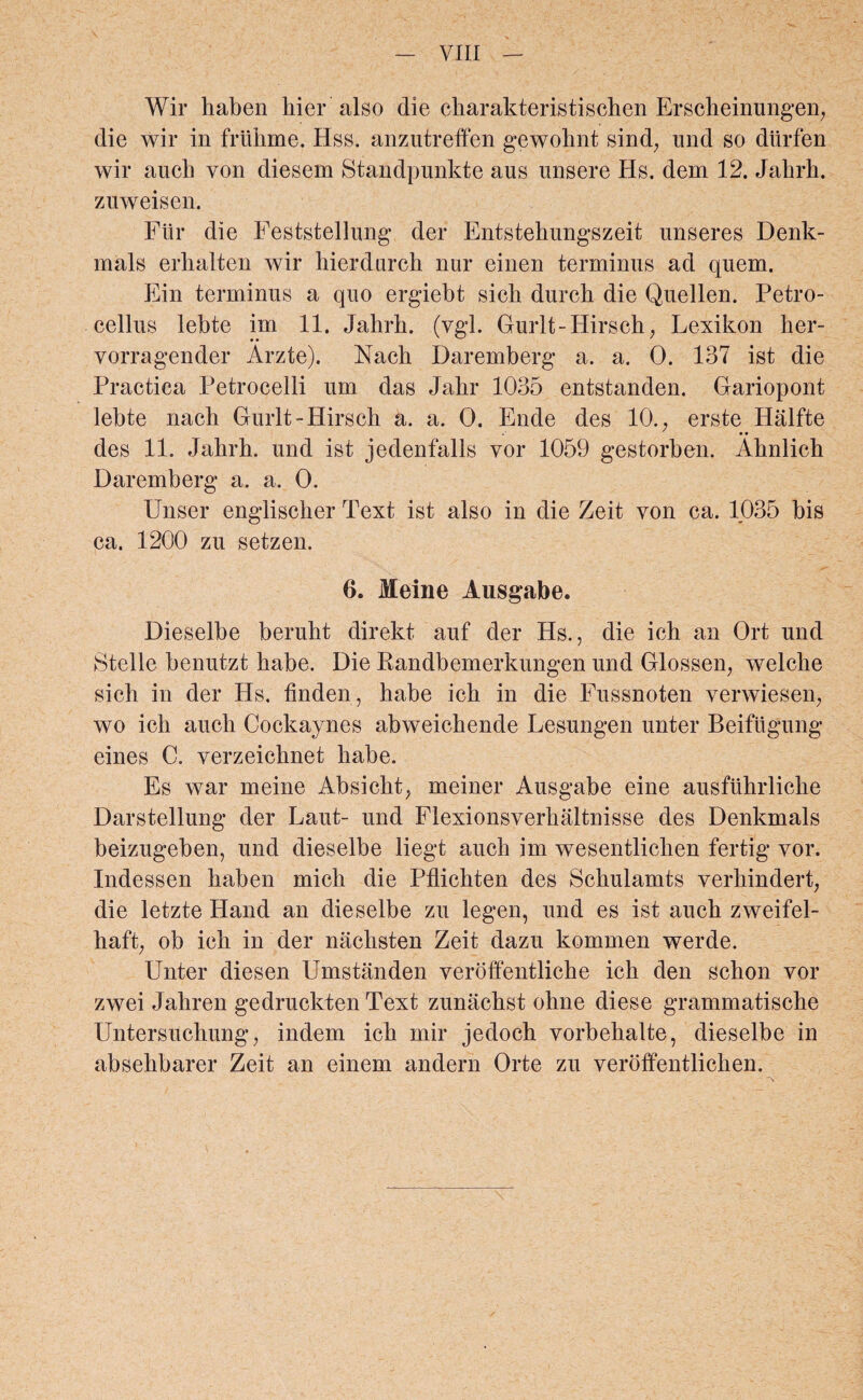 Wir haben bier also die charakteristischen Erscheinungen, die wir in friibme. Hss. anzutreffen gewohnt sind, und so dttrfen wir aucb yon diesem Standpunkte aus nnsere Hs. dem 12. Jabrb. zuweisen. Fiir die Feststellung der Entstehungszeit unseres Denk- mals erhalten wir hierdurcb nur einen terminus ad quem. Ein terminus a quo ergiebt sicb durcb die Quellen. Petro- cellus lebte im 11. Jabrb. (vgl. Gurlt-Hirsch, Lexikon her- vorragender Arzte). Nacb Daremberg a. a. 0. 137 ist die Practica Petrocelli um das Jabr 1035 entstanden. Gariopont lebte nach Gurlt-Hirscb a. a. 0. Ende des 10., erste Halfte • • des 11. Jabrb. und ist jedenfalls vor 1059 gestorben. Abnlicb Daremberg a. a. 0. Unser englischer Text ist also in die Zeit von ca. 1035 bis ca. 1200 zu setzen. 6. Meine Ausgabe. Dieselbe berubt direkt auf der Hs., die icb an Ort und Stelle benutzt babe. Die Randbemerkungen und Glossen, welclie sich in der Hs. linden, babe icb in die Fussnoten verwiesen, wo icb aucb Cockaynes abweicbende Lesungen unter Beiftigung eines C. verzeicbnet babe. Es war meine Absicbt, meiner Ausgabe eine ausfubrlicbe Darstellung der Laut- und Flexionsverbaltnisse des Denkmals beizugeben, und dieselbe liegt aucb im wesentlicben fertig vor. Indessen haben micb die Pflicbten des Schulamts verkindert, die letzte Hand an dieselbe zu legen, und es ist aucb zweifel- haft; ob ieh in der nachsten Zeit dazu kommen werde. Unter diesen Umstanden veroffentlicbe icb den scbon vor zwei Jahren gedruckten Text zunaebst ohne diese grammatiscbe Untersucliung, indem icb mir jedocb vorbehalte, dieselbe in absebbarer Zeit an einem andern Orte zu veroffentlichen.