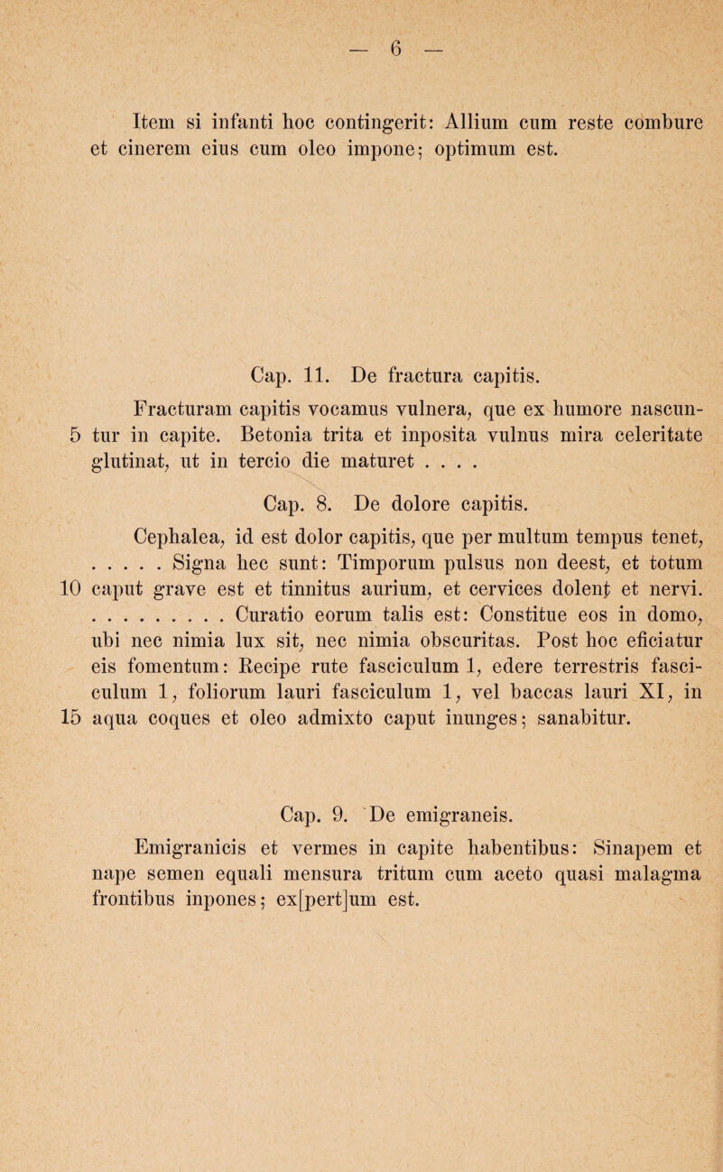 Item si infanti hoc contingent: Allium cum reste combure et cinerem eius cum oleo impone; optimum est. Cap. 11. De fractura capitis. Fracturam capitis vocamus vulnera, que ex humore nascun- 5 tur in capite. Betonia trita et inposita vulnus mira celeritate glutinat, ut in tercio die maturet .... Cap. 8. De dolore capitis. Cephalea, id est dolor capitis, que per multum tempus tenet, .Signa hec sunt: Timporum pulsus non deest, et totum 10 caput grave est et tinnitus aurium, et cervices dolent et nervi. .Curatio eorum talis est: Constitue eos in domo, ubi nec nimia lux sit, nec nimia obscuritas. Post hoc eficiatur eis fomentum: Recipe rute fasciculum 1, edere terrestris fasci¬ culum 1, foliorum lauri fasciculum 1, vel baccas lauri XI, in 15 aqua coques et oleo admixto caput inunges; sanabitur. Cap. 9. De emigraneis. Emigranicis et vermes in capite habentibus: Sinapem et nape semen equali mensura tritum cum aceto quasi malagma frontibus inpones; ex[pert]um est.