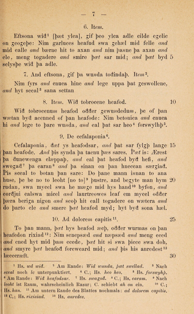 6. It em. Eftsona wid1 [Jaet ylca]; gif Jeo ylca adle cilde egelic on geogeje: Nim garluces heafud swa gehael mid felle and mid ealle and baerne hit to axan and nim Jamie Ja axan and ele; meng togadere and smire })cet sar mid; and J~)cet byd 5 selysje wid J)a adle. 7. And eftsona; gif J)a wnnda todindaj. Item2. Nim fyrs and cnuca hine and lege uppa Jat geswollene, and hyt sceal3 Sana settan 8. Item. Wid tobrocene heafod. 10 Wid tobrocenum heafod odder gewuwdedum, Je of Jan waetan byd acenned of Jan heafode: Nim betonica and cnuca hi and lege to Jare wunda; and eal Jat sar heo4 forswylhj5. 9. De cefalaponia6. Cefalaponia, dcet ys heafodsar, and Jat sar fylgj lange 15 Jan heafode. And Jis synda Ja tacnu Jaes sares. Pcet is: iErest Ja dunewenga claeppaj, and eal Jat heafod byd bed, and swogad7 Ja earan8 and Ja sinan on Jan hneccan saergiad. t>is sceal to botan Jan sare: Do Jane mann innan to ana huse, Je be no to leoht [no to]9 Justre, and begyte man hym 20 rudan, swa mycel swa he maege mid hys hand10 byfon; and eordjui ealswa micel and laurtreowes leaf em mycel odder Jaera beriga nigon and seoj hit eall togadere on waetera and do Jarto ele and smere J cet heafod myd; hyt byd sona hash 10. Ad dolorem capitis u. 25 To Jan mamp J cet hys heafod aecj, odder wurmas on Jan heafedon rixiad12: Nim senepsaed and naepsaed and meng eced and cned hyt mid Jam ecede, J cet hit si swa Jicce swa doh; and smyre J cet heafod foreweard mid; and Jis his anredest13 laececraeft. 30 1 Hs. wd wid. 2 Am Rande: Wid ivunda, jjcet swellad. 3 Nach sceal noeh Ic unterpunktiert. 4 C.; Hs. lieo lieo. 5 Hs. forswyhp. 6 Am Rande: Wid heafodsar. 7 Hs. sivagod. 8 C.; Hs. earam. 9 Nach leoht ist Raum, wahrscheinlich Rasur; C. schiebt ah on ein. 10 C.; Hs. han. 11 Am untern Rande des Blattes nochmals : ad dolorem capitis, 12 C.; Hs. rixisiad. 13 Hs. anredes.