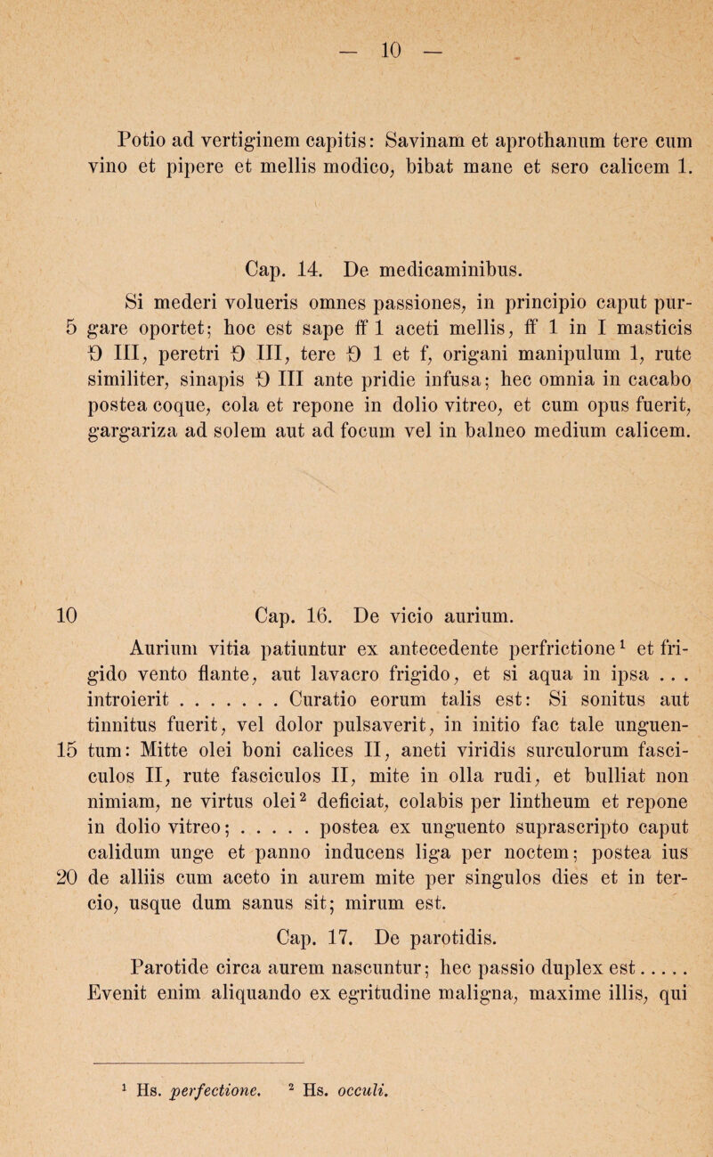 Potio ad vertiginem capitis: Savinam et aprothanum tere cum vino et pipere et mellis modico, bibat mane et sero calicem 1. Cap. 14. De medicaminibus. Si mederi volueris omnes passiones, in principio caput pur- 5 gare oportet; hoc est sape ff 1 aceti mellis, ff 1 in I masticis D III, peretri D III, tere D 1 et f, origani manipulum 1, rute similiter, sinapis D III ante pridie infusa; hec omnia in cacabo postea coque, cola et repone in dolio vitreo, et cum opus fuerit, gargariza ad solem aut ad focum vel in balneo medium calicem. 10 Cap. 16. De vicio aurium. Aurium vitia patiuntur ex antecedente perfrictione1 et fri¬ gido vento flante, aut lavacro frigido, et si aqua in ipsa . . . introierit.Curatio eorum talis est: Si sonitus aut tinnitus fuerit, vel dolor pulsaverit, in initio fac tale unguen- 15 tum: Mitte olei boni calices II, aneti viridis surculorum fasci¬ culos II, rute fasciculos II, mite in olla rudi, et bulliat non nimiam, ne virtus olei2 deficiat, colabis per lintheum et repone in dolio vitreo;.postea ex unguento suprascripto caput calidum unge et panno inducens liga per noctem; postea ius 20 de alliis cum aceto in aurem mite per singulos dies et in ter- cio, usque dum sanus sit; mirum est. Cap. 17. De parotidis. Parotide circa aurem nascuntur; hec passio duplex est. Evenit enim aliquando ex egritudine maligna, maxime illis, qui 1 Hs. perfectione. 2 Hs. occuli.