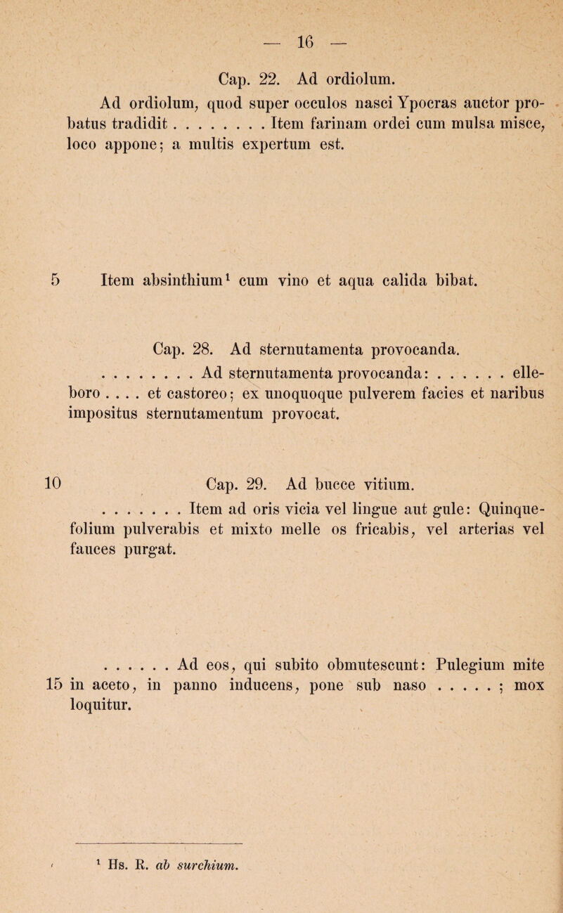 Cap. 22. Ad ordiolum. Ad ordiolum, quod super occulos nasci Ypocras auctor pro¬ batus tradidit.Item farinam ordei cum mulsa misce, loco appone; a multis expertum est. 5 Item absinthium1 cum vino et aqua calida bibat. Cap. 28. Ad sternutamenta provocanda. .Ad sternutamenta provocanda:.elle¬ boro .... et castoreo; ex unoquoque pulverem facies et naribus impositus sternutamentum provocat. 10 Cap. 29. Ad bucce vitium. .Item ad oris vicia vel lingue aut gule: Quinque¬ folium pulverabis et mixto meile os fricabis, vel arterias vel fauces purgat. .Ad eos, qui subito obmutescunt: Pulegium mite 15 in aceto, in panno inducens, pone sub naso.; mox loquitur. 1 Hs. R. ab surchium.