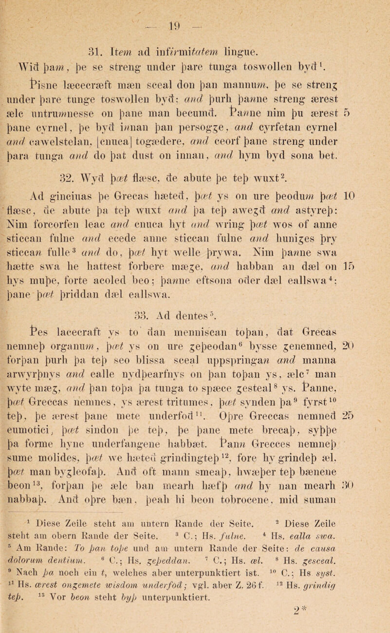 31. Item ad infirmitatem lingue. Widjoam, Joe se streng under Joare tunga toswollen byd1. Pisne laececraeft maen sceal don Joan mannum, Joe se streng under Joare tunge toswollen byd; and Jonrh Joanne streng merest aelc untrumnesse on Joane man becurnd. ranne nim Jou aerest 5 Joane cyrnel, Joe byd inn an Joan persogge, and cyrfetan cyrnel and cawelstelan, [cnucaj togaedere, and ceorf Joane streng under Joara tunga and do joat dust on innan, and bym byd sona bet. 32. Wyd Jocet flaese, de abute Joe tejo wuxt2. Ad ginciuas Joe Grecas baeted, Jo 'cet ys on ure joeodum Jo cet 10 fbese, de abute Joa tejo wuxt and Joa tejo awegd and astyrejo: Nim forcorfen leac and cnuca byt and wring Jo cet wos of anne sticcan fulne and ecede anne sticean fulne and huniges jory sticcan fulle3 and do, Jo cet byt welle Jorywa. Nim Joanne swa baette swa be battest forbere maege, and babban an dael on 15 bys mu Joe, forte acoled beo; Joanne eftsona oder dael eallswa4; Joane Jomt Joriddan dael eallswa. 33. Ad dentes5. Pes lace era ft ys to dan menniscan tojoan, dat Grecas nemnejo organum, Jo cet ys on ure gejoeodan6 bysse genemned, 20 forjoan Jourh Joa tejo seo blissa sceal uppspringan and manna arwyrjonys and ealle nydjoearfnys on Joan tojoan ys, tele7 man wyte mseg, and Joan tojoa Joa tunga to spsece gesteal8 ys. Panne, Jo cet Greccas nemnes, ys aorest tritumes, Jo cet synden joa9 fyrst10 tejo, Joe merest Joane mete underfod11. Ojore Greccas nernned 25 eumotici, Jo cet sindon Joe tejo, Joe Joane mete brecajo, syjojoe Joa forme byne underfangene babbset. Pann Grecces nemnejo sume molides, Jo cet we hseted grindingtejo12, fore by grindejo sel, Jo cet man bygleofajo. And oft mann smeajo, bwsejoer tejo baenene beon13, forjoan Joe aelc ban rnearh baefjo and by nan mearh 30 nabbajo. And ojore baen. Joeab bi beon tobrocene, mid suman 1 Diese Zeile steht am imtern Rande der Seite. 2 Diese Zeile steht am obern Rande der Seite. 3 C.; Ms. fulne. 4 Hs. ealla swa. 5 Am Rande: To pan tope und am untern Rande der Seite: de causa dolorum dentium. 6 0.; Hs. gepeddan. 7 C.; Hs. cel. 8 Hs. gesceal. 9 Naeh pa noch ein t, welches aber unterpunktiert ist. 10 C.; Hs syst. 11 Hs. cerest ongemete wisdom underfod; vgd. aber Z. 26 f. 12 Hs. grindig tep. 13 Vor beon steht byp unterpunktiert. 2*