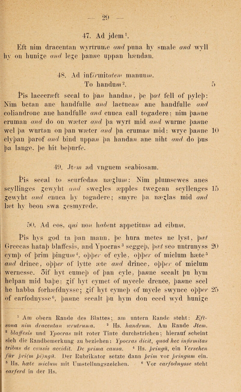 47. Ad j dem1. Eft nim dracentan wyrtrume and puna hy smale and wyll hy on hunige and lege fiance uppan 1 non dan. 48. Ad mUrxmtatem manuum. To liandum2. 5 ths lacecrseft sceal to Joan handan, joe \)oet fell of pylejo: Nim betan ane handfulle and lactucae ane handfulle and coliandrone ane handfulle and cnuca eall togadere; nim Joanne cruman and do on waiter and Joa wyrt mid and wurme Joanne wel Jo a wurtan on Joan waiter and Joa cruman mid: wryc Joanne 10 clyjoan Joarof and bind uppan Joa handan ane niht and do jous Joa tange. Joe hit bejourfe. 49. Jtem ad vnguern scabiosam. tis sceal to scurfedan meglum: Nim plumsewes anes scyllinges gewyht and swegles aipples twegean scyllenges 15 gewybt and, cnuca hy togadere; smyre Joa meg las mid and laet hy beon swa gesmyrede. 50. Ad eos, qid non \\abewi appetitum ad cibum. Tis hys god ta joan maun, Joe hura metes ne lyst, Jowt Greccas hatajo blaffesis, and Ypocras3 seggejo, \)cet seo untrunyss 20 cymjo of Jorim Joingum4, ojojoen of cyle, ojojocr of miclum haete5 and drince, ojojoer of lytte sete and drince, ojojocr of miclum wernesse. 3if hyt cumejo of Joan cyle, Joanne scealt Jou hym helpan mid bajoe: gif hyt cymet of mycele drence, Joanne seel he habba forhsefdnysse; gif hyt cymejo of mycle swynce ojojoer 25 of earfodnysse6, Joanne scealt Jou hym don eced wyd hunige 1 Am obern Rande des Blattes; am untern Rande stelit: Eft- i sona nim dracentan wrutruma. 2 Hs. handrum. Am Rande Jtem. 3 blaffesis und Ypocras mit roter Tinte durchstrichen; hierauf scheint sich die Randbemerkung zu beziehen: Ypocras dicit, quod hec infirmitas tribus de causis accidit. De prima causa. 4 Hs. pringu, ein Versehen fur f>ri(m pi)ngu. Der Rubrikator setzte dann prim vor pringum ein. 5 Hs. licete miclum mit Umstellungszeichen. 6 Vor earfodnysse steht earferd in der Hs.